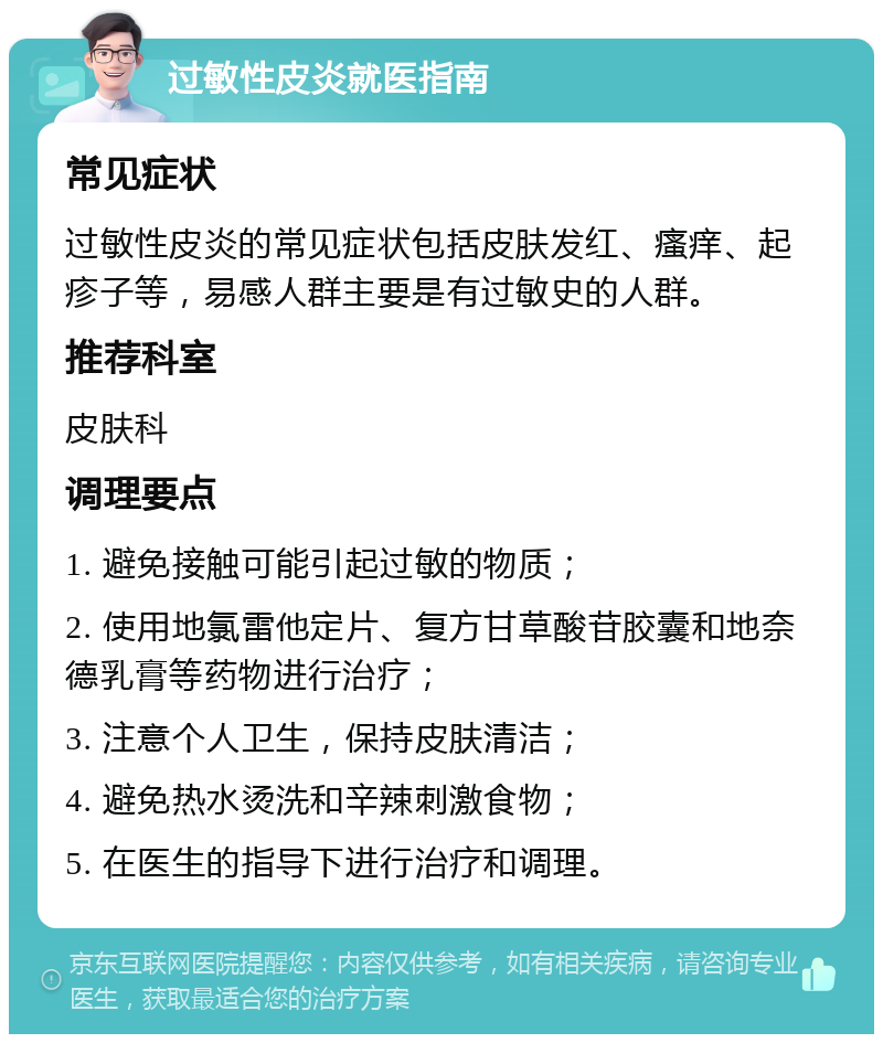 过敏性皮炎就医指南 常见症状 过敏性皮炎的常见症状包括皮肤发红、瘙痒、起疹子等，易感人群主要是有过敏史的人群。 推荐科室 皮肤科 调理要点 1. 避免接触可能引起过敏的物质； 2. 使用地氯雷他定片、复方甘草酸苷胶囊和地奈德乳膏等药物进行治疗； 3. 注意个人卫生，保持皮肤清洁； 4. 避免热水烫洗和辛辣刺激食物； 5. 在医生的指导下进行治疗和调理。