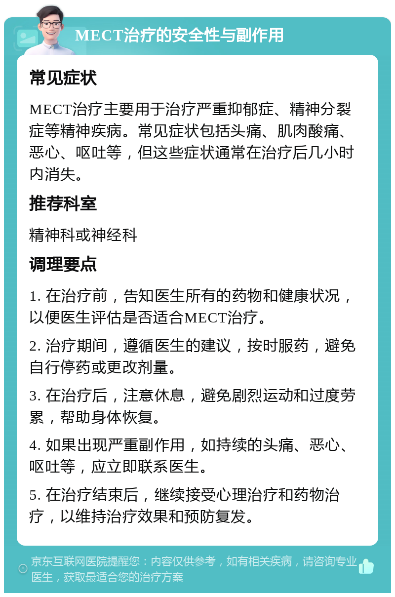 MECT治疗的安全性与副作用 常见症状 MECT治疗主要用于治疗严重抑郁症、精神分裂症等精神疾病。常见症状包括头痛、肌肉酸痛、恶心、呕吐等，但这些症状通常在治疗后几小时内消失。 推荐科室 精神科或神经科 调理要点 1. 在治疗前，告知医生所有的药物和健康状况，以便医生评估是否适合MECT治疗。 2. 治疗期间，遵循医生的建议，按时服药，避免自行停药或更改剂量。 3. 在治疗后，注意休息，避免剧烈运动和过度劳累，帮助身体恢复。 4. 如果出现严重副作用，如持续的头痛、恶心、呕吐等，应立即联系医生。 5. 在治疗结束后，继续接受心理治疗和药物治疗，以维持治疗效果和预防复发。