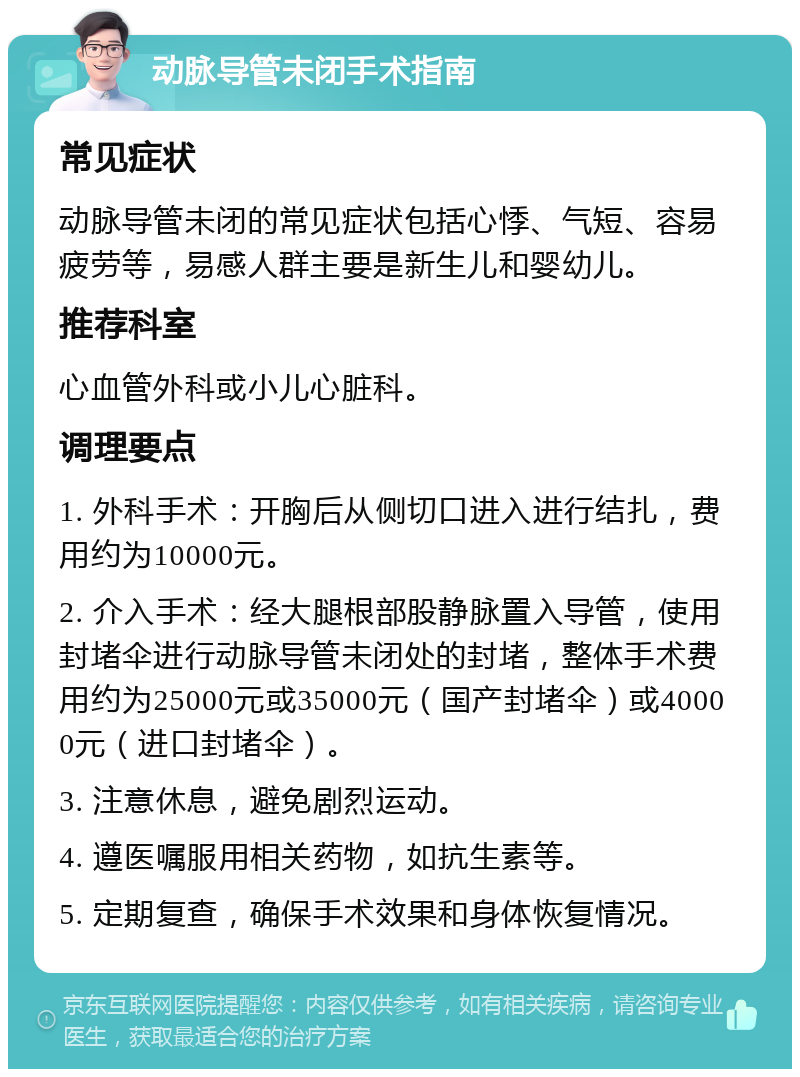 动脉导管未闭手术指南 常见症状 动脉导管未闭的常见症状包括心悸、气短、容易疲劳等，易感人群主要是新生儿和婴幼儿。 推荐科室 心血管外科或小儿心脏科。 调理要点 1. 外科手术：开胸后从侧切口进入进行结扎，费用约为10000元。 2. 介入手术：经大腿根部股静脉置入导管，使用封堵伞进行动脉导管未闭处的封堵，整体手术费用约为25000元或35000元（国产封堵伞）或40000元（进口封堵伞）。 3. 注意休息，避免剧烈运动。 4. 遵医嘱服用相关药物，如抗生素等。 5. 定期复查，确保手术效果和身体恢复情况。