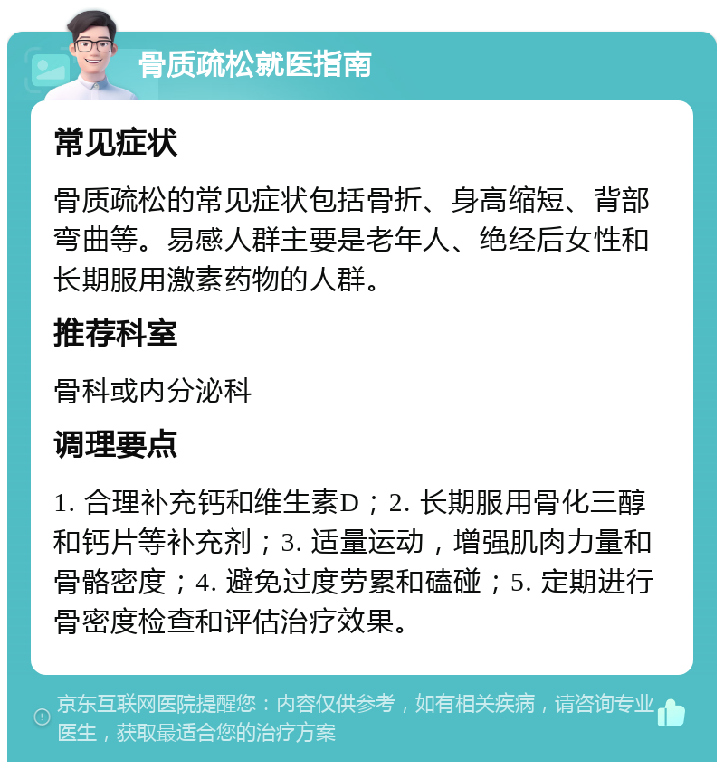 骨质疏松就医指南 常见症状 骨质疏松的常见症状包括骨折、身高缩短、背部弯曲等。易感人群主要是老年人、绝经后女性和长期服用激素药物的人群。 推荐科室 骨科或内分泌科 调理要点 1. 合理补充钙和维生素D；2. 长期服用骨化三醇和钙片等补充剂；3. 适量运动，增强肌肉力量和骨骼密度；4. 避免过度劳累和磕碰；5. 定期进行骨密度检查和评估治疗效果。