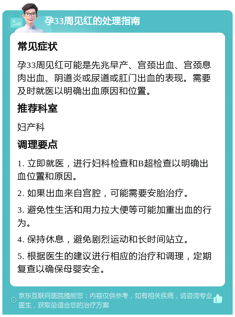 孕33周见红的处理指南 常见症状 孕33周见红可能是先兆早产、宫颈出血、宫颈息肉出血、阴道炎或尿道或肛门出血的表现。需要及时就医以明确出血原因和位置。 推荐科室 妇产科 调理要点 1. 立即就医，进行妇科检查和B超检查以明确出血位置和原因。 2. 如果出血来自宫腔，可能需要安胎治疗。 3. 避免性生活和用力拉大便等可能加重出血的行为。 4. 保持休息，避免剧烈运动和长时间站立。 5. 根据医生的建议进行相应的治疗和调理，定期复查以确保母婴安全。