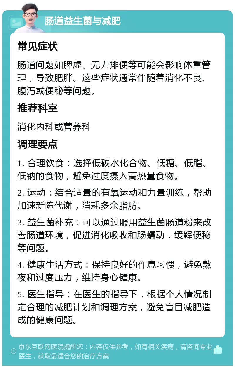 肠道益生菌与减肥 常见症状 肠道问题如脾虚、无力排便等可能会影响体重管理，导致肥胖。这些症状通常伴随着消化不良、腹泻或便秘等问题。 推荐科室 消化内科或营养科 调理要点 1. 合理饮食：选择低碳水化合物、低糖、低脂、低钠的食物，避免过度摄入高热量食物。 2. 运动：结合适量的有氧运动和力量训练，帮助加速新陈代谢，消耗多余脂肪。 3. 益生菌补充：可以通过服用益生菌肠道粉来改善肠道环境，促进消化吸收和肠蠕动，缓解便秘等问题。 4. 健康生活方式：保持良好的作息习惯，避免熬夜和过度压力，维持身心健康。 5. 医生指导：在医生的指导下，根据个人情况制定合理的减肥计划和调理方案，避免盲目减肥造成的健康问题。