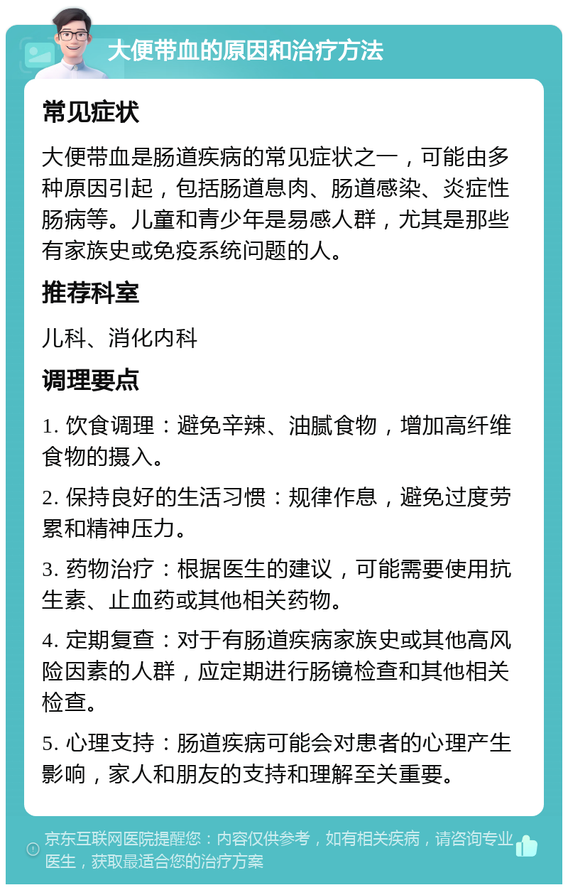 大便带血的原因和治疗方法 常见症状 大便带血是肠道疾病的常见症状之一，可能由多种原因引起，包括肠道息肉、肠道感染、炎症性肠病等。儿童和青少年是易感人群，尤其是那些有家族史或免疫系统问题的人。 推荐科室 儿科、消化内科 调理要点 1. 饮食调理：避免辛辣、油腻食物，增加高纤维食物的摄入。 2. 保持良好的生活习惯：规律作息，避免过度劳累和精神压力。 3. 药物治疗：根据医生的建议，可能需要使用抗生素、止血药或其他相关药物。 4. 定期复查：对于有肠道疾病家族史或其他高风险因素的人群，应定期进行肠镜检查和其他相关检查。 5. 心理支持：肠道疾病可能会对患者的心理产生影响，家人和朋友的支持和理解至关重要。