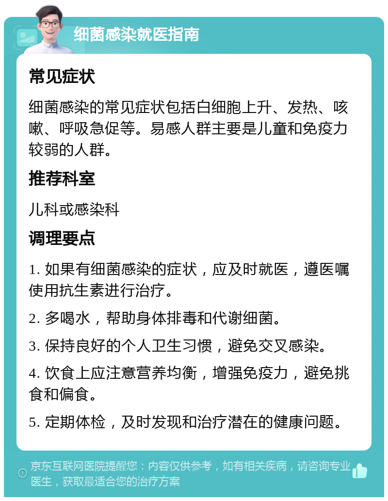 细菌感染就医指南 常见症状 细菌感染的常见症状包括白细胞上升、发热、咳嗽、呼吸急促等。易感人群主要是儿童和免疫力较弱的人群。 推荐科室 儿科或感染科 调理要点 1. 如果有细菌感染的症状，应及时就医，遵医嘱使用抗生素进行治疗。 2. 多喝水，帮助身体排毒和代谢细菌。 3. 保持良好的个人卫生习惯，避免交叉感染。 4. 饮食上应注意营养均衡，增强免疫力，避免挑食和偏食。 5. 定期体检，及时发现和治疗潜在的健康问题。