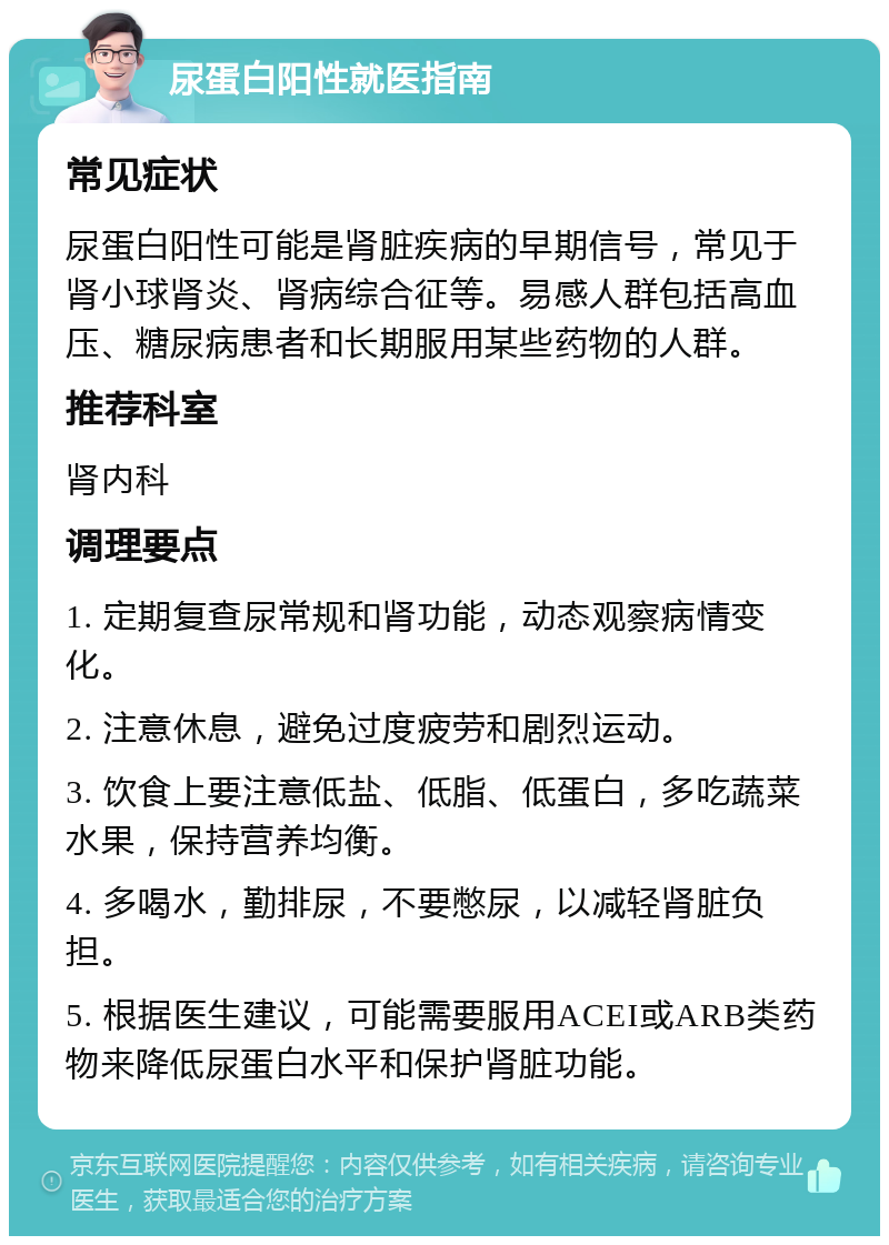 尿蛋白阳性就医指南 常见症状 尿蛋白阳性可能是肾脏疾病的早期信号，常见于肾小球肾炎、肾病综合征等。易感人群包括高血压、糖尿病患者和长期服用某些药物的人群。 推荐科室 肾内科 调理要点 1. 定期复查尿常规和肾功能，动态观察病情变化。 2. 注意休息，避免过度疲劳和剧烈运动。 3. 饮食上要注意低盐、低脂、低蛋白，多吃蔬菜水果，保持营养均衡。 4. 多喝水，勤排尿，不要憋尿，以减轻肾脏负担。 5. 根据医生建议，可能需要服用ACEI或ARB类药物来降低尿蛋白水平和保护肾脏功能。