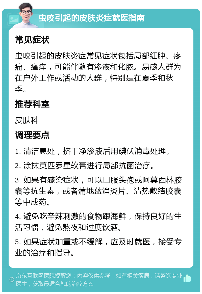 虫咬引起的皮肤炎症就医指南 常见症状 虫咬引起的皮肤炎症常见症状包括局部红肿、疼痛、瘙痒，可能伴随有渗液和化脓。易感人群为在户外工作或活动的人群，特别是在夏季和秋季。 推荐科室 皮肤科 调理要点 1. 清洁患处，挤干净渗液后用碘伏消毒处理。 2. 涂抹莫匹罗星软膏进行局部抗菌治疗。 3. 如果有感染症状，可以口服头孢或阿莫西林胶囊等抗生素，或者蒲地蓝消炎片、清热散结胶囊等中成药。 4. 避免吃辛辣刺激的食物跟海鲜，保持良好的生活习惯，避免熬夜和过度饮酒。 5. 如果症状加重或不缓解，应及时就医，接受专业的治疗和指导。