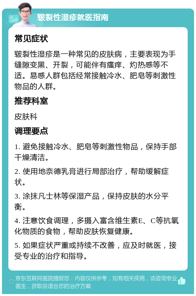 皲裂性湿疹就医指南 常见症状 皲裂性湿疹是一种常见的皮肤病，主要表现为手缝隙变黑、开裂，可能伴有瘙痒、灼热感等不适。易感人群包括经常接触冷水、肥皂等刺激性物品的人群。 推荐科室 皮肤科 调理要点 1. 避免接触冷水、肥皂等刺激性物品，保持手部干燥清洁。 2. 使用地奈德乳膏进行局部治疗，帮助缓解症状。 3. 涂抹凡士林等保湿产品，保持皮肤的水分平衡。 4. 注意饮食调理，多摄入富含维生素E、C等抗氧化物质的食物，帮助皮肤恢复健康。 5. 如果症状严重或持续不改善，应及时就医，接受专业的治疗和指导。