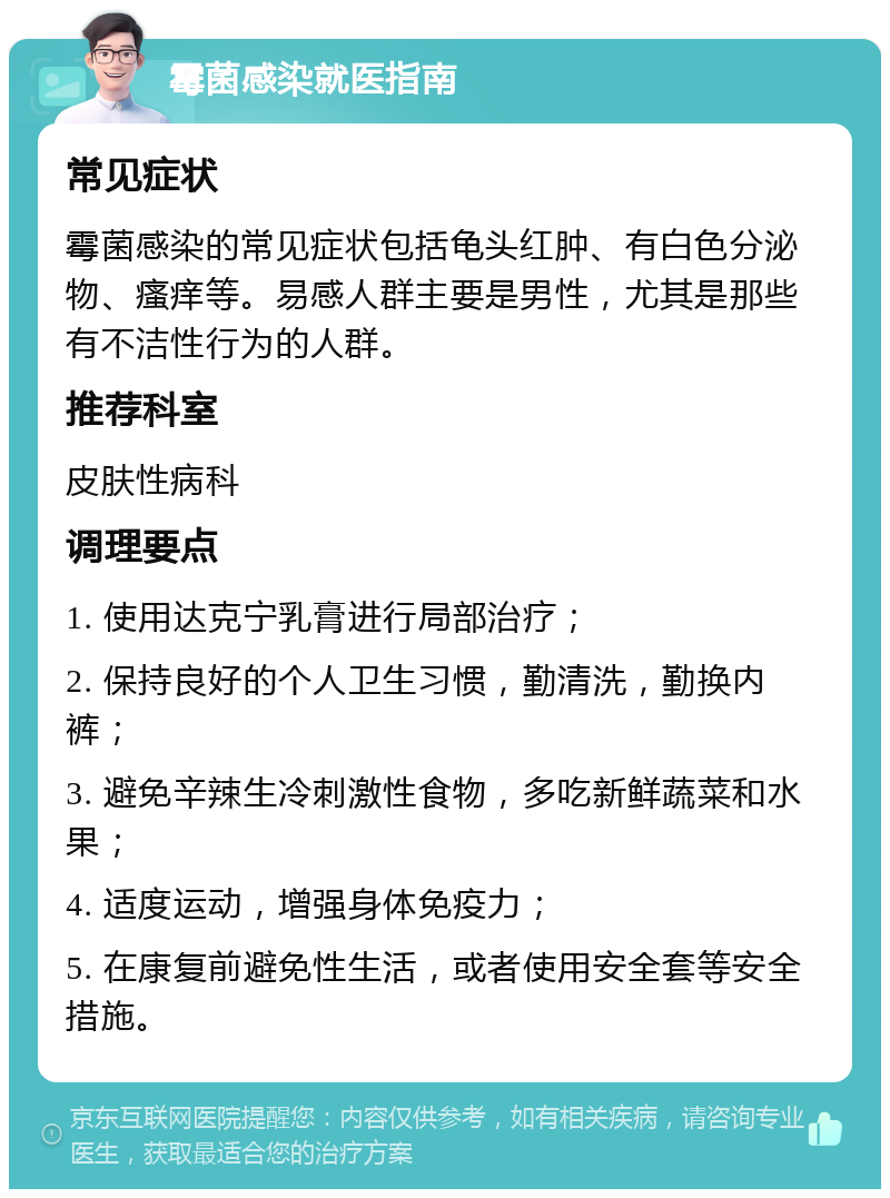 霉菌感染就医指南 常见症状 霉菌感染的常见症状包括龟头红肿、有白色分泌物、瘙痒等。易感人群主要是男性，尤其是那些有不洁性行为的人群。 推荐科室 皮肤性病科 调理要点 1. 使用达克宁乳膏进行局部治疗； 2. 保持良好的个人卫生习惯，勤清洗，勤换内裤； 3. 避免辛辣生冷刺激性食物，多吃新鲜蔬菜和水果； 4. 适度运动，增强身体免疫力； 5. 在康复前避免性生活，或者使用安全套等安全措施。