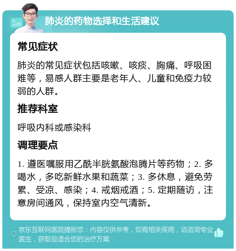 肺炎的药物选择和生活建议 常见症状 肺炎的常见症状包括咳嗽、咳痰、胸痛、呼吸困难等，易感人群主要是老年人、儿童和免疫力较弱的人群。 推荐科室 呼吸内科或感染科 调理要点 1. 遵医嘱服用乙酰半胱氨酸泡腾片等药物；2. 多喝水，多吃新鲜水果和蔬菜；3. 多休息，避免劳累、受凉、感染；4. 戒烟戒酒；5. 定期随访，注意房间通风，保持室内空气清新。