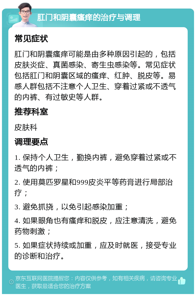 肛门和阴囊瘙痒的治疗与调理 常见症状 肛门和阴囊瘙痒可能是由多种原因引起的，包括皮肤炎症、真菌感染、寄生虫感染等。常见症状包括肛门和阴囊区域的瘙痒、红肿、脱皮等。易感人群包括不注意个人卫生、穿着过紧或不透气的内裤、有过敏史等人群。 推荐科室 皮肤科 调理要点 1. 保持个人卫生，勤换内裤，避免穿着过紧或不透气的内裤； 2. 使用莫匹罗星和999皮炎平等药膏进行局部治疗； 3. 避免抓挠，以免引起感染加重； 4. 如果眼角也有瘙痒和脱皮，应注意清洗，避免药物刺激； 5. 如果症状持续或加重，应及时就医，接受专业的诊断和治疗。