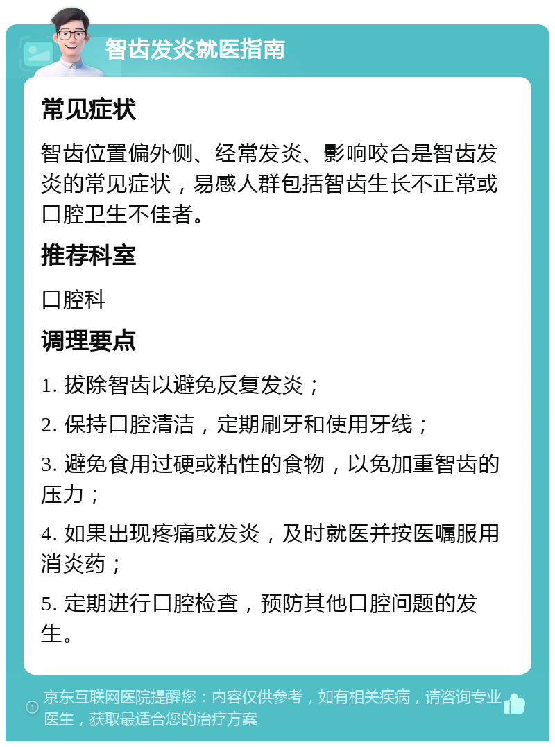 智齿发炎就医指南 常见症状 智齿位置偏外侧、经常发炎、影响咬合是智齿发炎的常见症状，易感人群包括智齿生长不正常或口腔卫生不佳者。 推荐科室 口腔科 调理要点 1. 拔除智齿以避免反复发炎； 2. 保持口腔清洁，定期刷牙和使用牙线； 3. 避免食用过硬或粘性的食物，以免加重智齿的压力； 4. 如果出现疼痛或发炎，及时就医并按医嘱服用消炎药； 5. 定期进行口腔检查，预防其他口腔问题的发生。