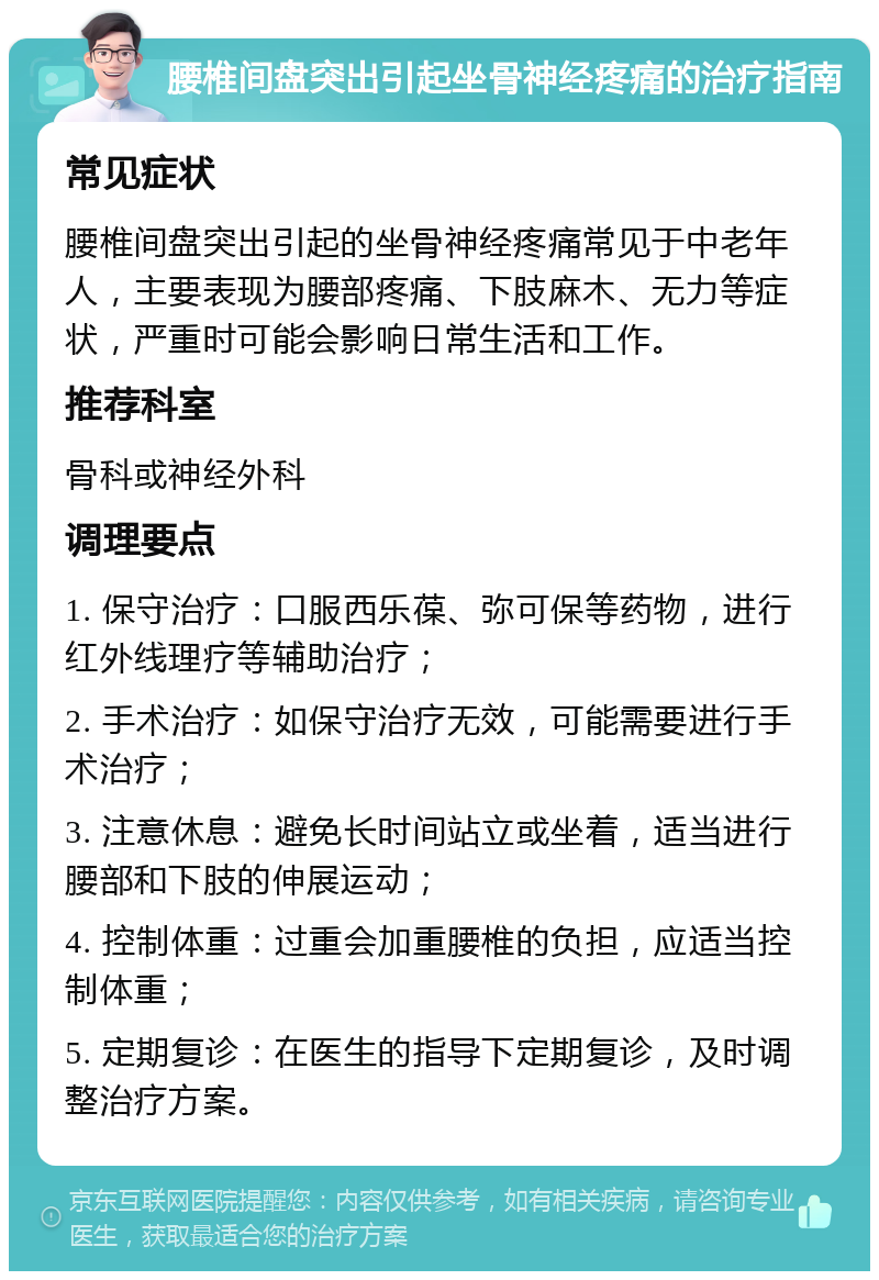 腰椎间盘突出引起坐骨神经疼痛的治疗指南 常见症状 腰椎间盘突出引起的坐骨神经疼痛常见于中老年人，主要表现为腰部疼痛、下肢麻木、无力等症状，严重时可能会影响日常生活和工作。 推荐科室 骨科或神经外科 调理要点 1. 保守治疗：口服西乐葆、弥可保等药物，进行红外线理疗等辅助治疗； 2. 手术治疗：如保守治疗无效，可能需要进行手术治疗； 3. 注意休息：避免长时间站立或坐着，适当进行腰部和下肢的伸展运动； 4. 控制体重：过重会加重腰椎的负担，应适当控制体重； 5. 定期复诊：在医生的指导下定期复诊，及时调整治疗方案。