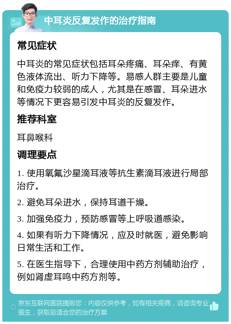 中耳炎反复发作的治疗指南 常见症状 中耳炎的常见症状包括耳朵疼痛、耳朵痒、有黄色液体流出、听力下降等。易感人群主要是儿童和免疫力较弱的成人，尤其是在感冒、耳朵进水等情况下更容易引发中耳炎的反复发作。 推荐科室 耳鼻喉科 调理要点 1. 使用氧氟沙星滴耳液等抗生素滴耳液进行局部治疗。 2. 避免耳朵进水，保持耳道干燥。 3. 加强免疫力，预防感冒等上呼吸道感染。 4. 如果有听力下降情况，应及时就医，避免影响日常生活和工作。 5. 在医生指导下，合理使用中药方剂辅助治疗，例如肾虚耳鸣中药方剂等。