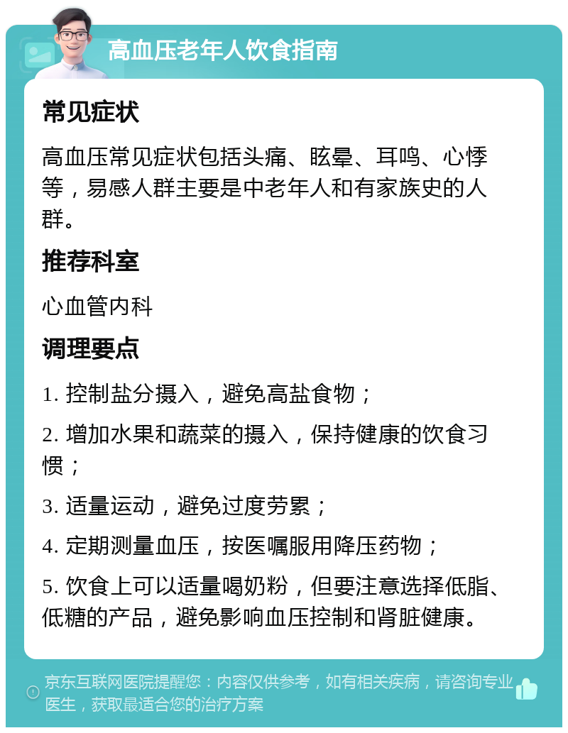 高血压老年人饮食指南 常见症状 高血压常见症状包括头痛、眩晕、耳鸣、心悸等，易感人群主要是中老年人和有家族史的人群。 推荐科室 心血管内科 调理要点 1. 控制盐分摄入，避免高盐食物； 2. 增加水果和蔬菜的摄入，保持健康的饮食习惯； 3. 适量运动，避免过度劳累； 4. 定期测量血压，按医嘱服用降压药物； 5. 饮食上可以适量喝奶粉，但要注意选择低脂、低糖的产品，避免影响血压控制和肾脏健康。