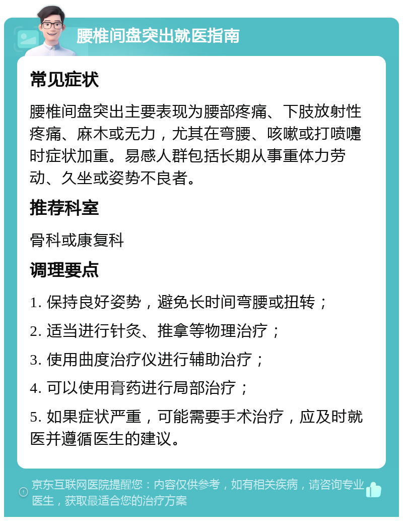 腰椎间盘突出就医指南 常见症状 腰椎间盘突出主要表现为腰部疼痛、下肢放射性疼痛、麻木或无力，尤其在弯腰、咳嗽或打喷嚏时症状加重。易感人群包括长期从事重体力劳动、久坐或姿势不良者。 推荐科室 骨科或康复科 调理要点 1. 保持良好姿势，避免长时间弯腰或扭转； 2. 适当进行针灸、推拿等物理治疗； 3. 使用曲度治疗仪进行辅助治疗； 4. 可以使用膏药进行局部治疗； 5. 如果症状严重，可能需要手术治疗，应及时就医并遵循医生的建议。