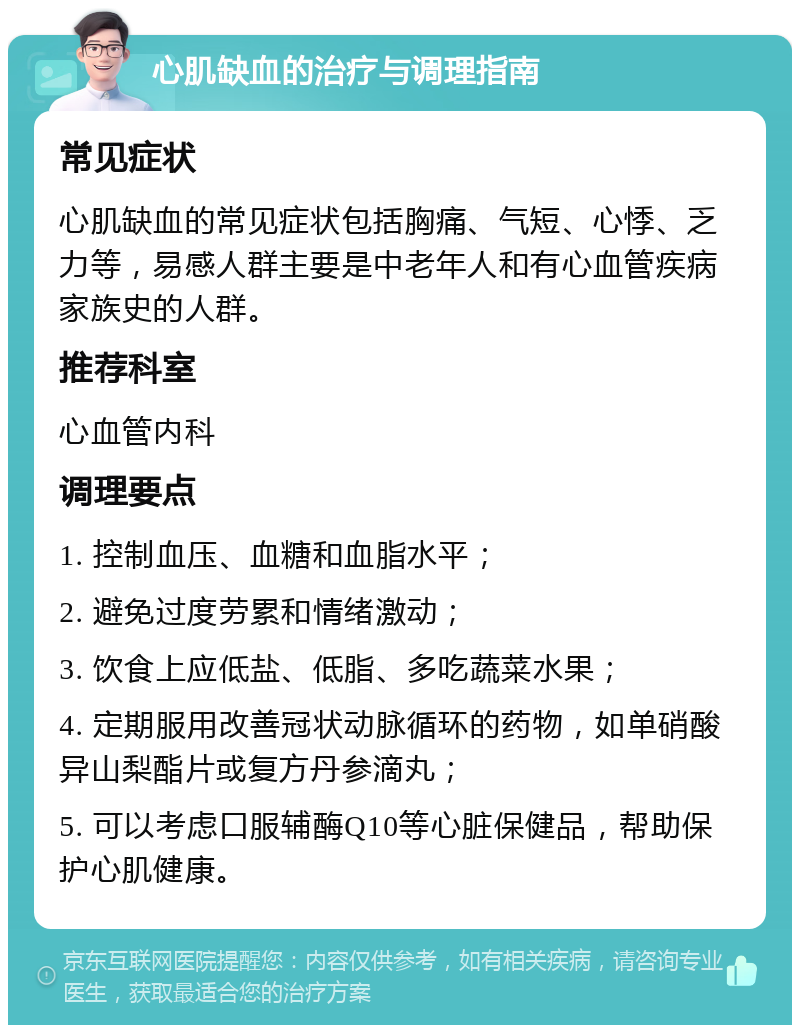 心肌缺血的治疗与调理指南 常见症状 心肌缺血的常见症状包括胸痛、气短、心悸、乏力等，易感人群主要是中老年人和有心血管疾病家族史的人群。 推荐科室 心血管内科 调理要点 1. 控制血压、血糖和血脂水平； 2. 避免过度劳累和情绪激动； 3. 饮食上应低盐、低脂、多吃蔬菜水果； 4. 定期服用改善冠状动脉循环的药物，如单硝酸异山梨酯片或复方丹参滴丸； 5. 可以考虑口服辅酶Q10等心脏保健品，帮助保护心肌健康。