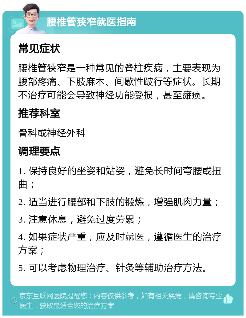 腰椎管狭窄就医指南 常见症状 腰椎管狭窄是一种常见的脊柱疾病，主要表现为腰部疼痛、下肢麻木、间歇性跛行等症状。长期不治疗可能会导致神经功能受损，甚至瘫痪。 推荐科室 骨科或神经外科 调理要点 1. 保持良好的坐姿和站姿，避免长时间弯腰或扭曲； 2. 适当进行腰部和下肢的锻炼，增强肌肉力量； 3. 注意休息，避免过度劳累； 4. 如果症状严重，应及时就医，遵循医生的治疗方案； 5. 可以考虑物理治疗、针灸等辅助治疗方法。