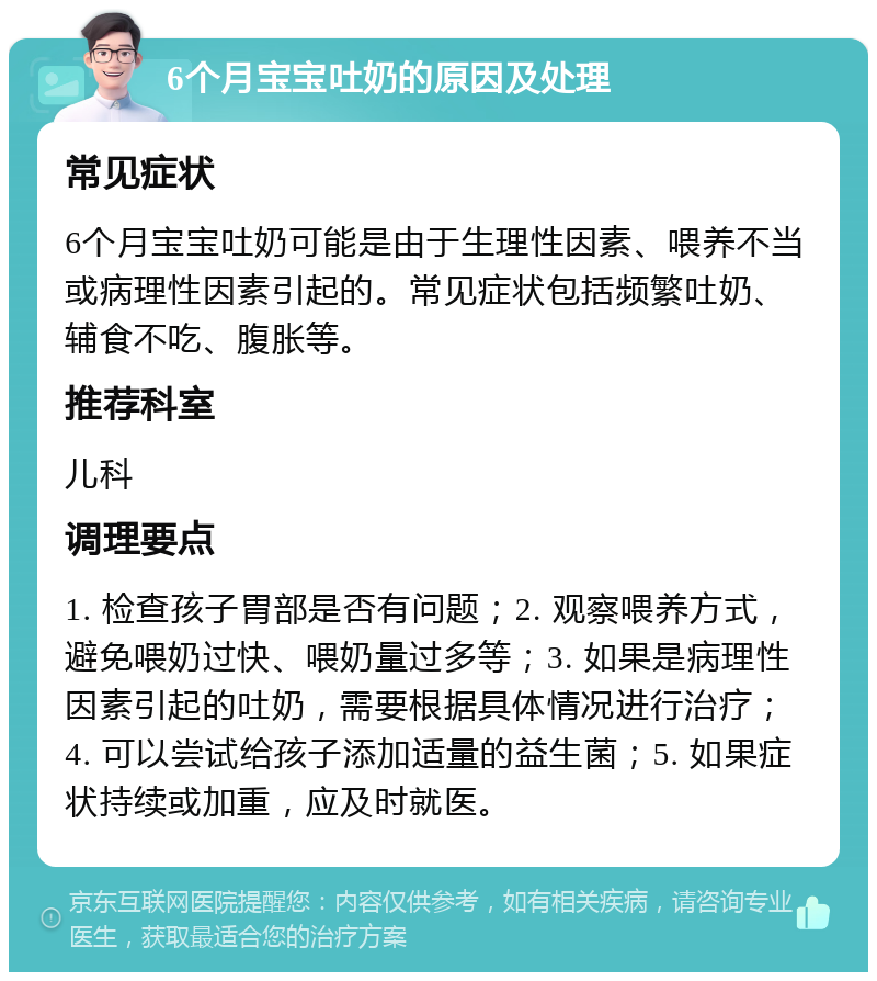 6个月宝宝吐奶的原因及处理 常见症状 6个月宝宝吐奶可能是由于生理性因素、喂养不当或病理性因素引起的。常见症状包括频繁吐奶、辅食不吃、腹胀等。 推荐科室 儿科 调理要点 1. 检查孩子胃部是否有问题；2. 观察喂养方式，避免喂奶过快、喂奶量过多等；3. 如果是病理性因素引起的吐奶，需要根据具体情况进行治疗；4. 可以尝试给孩子添加适量的益生菌；5. 如果症状持续或加重，应及时就医。