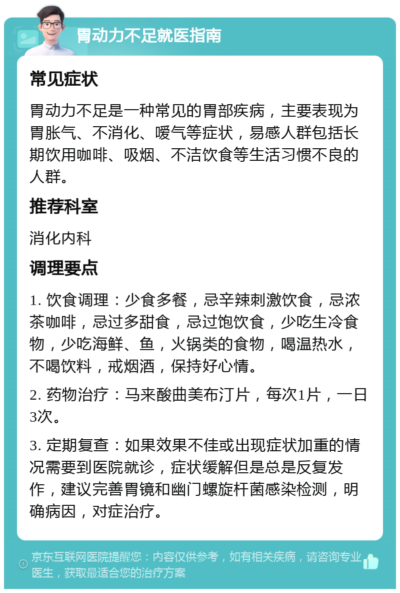 胃动力不足就医指南 常见症状 胃动力不足是一种常见的胃部疾病，主要表现为胃胀气、不消化、嗳气等症状，易感人群包括长期饮用咖啡、吸烟、不洁饮食等生活习惯不良的人群。 推荐科室 消化内科 调理要点 1. 饮食调理：少食多餐，忌辛辣刺激饮食，忌浓茶咖啡，忌过多甜食，忌过饱饮食，少吃生冷食物，少吃海鲜、鱼，火锅类的食物，喝温热水，不喝饮料，戒烟酒，保持好心情。 2. 药物治疗：马来酸曲美布汀片，每次1片，一日3次。 3. 定期复查：如果效果不佳或出现症状加重的情况需要到医院就诊，症状缓解但是总是反复发作，建议完善胃镜和幽门螺旋杆菌感染检测，明确病因，对症治疗。