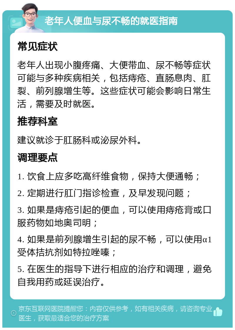 老年人便血与尿不畅的就医指南 常见症状 老年人出现小腹疼痛、大便带血、尿不畅等症状可能与多种疾病相关，包括痔疮、直肠息肉、肛裂、前列腺增生等。这些症状可能会影响日常生活，需要及时就医。 推荐科室 建议就诊于肛肠科或泌尿外科。 调理要点 1. 饮食上应多吃高纤维食物，保持大便通畅； 2. 定期进行肛门指诊检查，及早发现问题； 3. 如果是痔疮引起的便血，可以使用痔疮膏或口服药物如地奥司明； 4. 如果是前列腺增生引起的尿不畅，可以使用α1受体拮抗剂如特拉唑嗪； 5. 在医生的指导下进行相应的治疗和调理，避免自我用药或延误治疗。