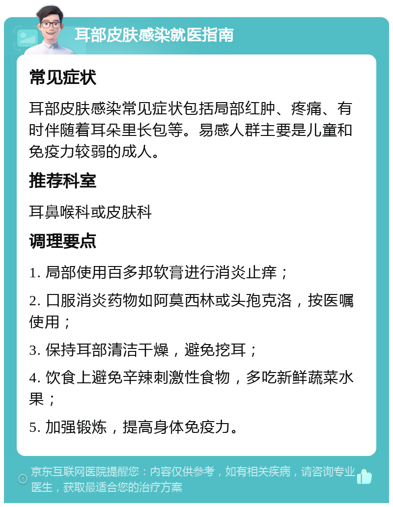 耳部皮肤感染就医指南 常见症状 耳部皮肤感染常见症状包括局部红肿、疼痛、有时伴随着耳朵里长包等。易感人群主要是儿童和免疫力较弱的成人。 推荐科室 耳鼻喉科或皮肤科 调理要点 1. 局部使用百多邦软膏进行消炎止痒； 2. 口服消炎药物如阿莫西林或头孢克洛，按医嘱使用； 3. 保持耳部清洁干燥，避免挖耳； 4. 饮食上避免辛辣刺激性食物，多吃新鲜蔬菜水果； 5. 加强锻炼，提高身体免疫力。