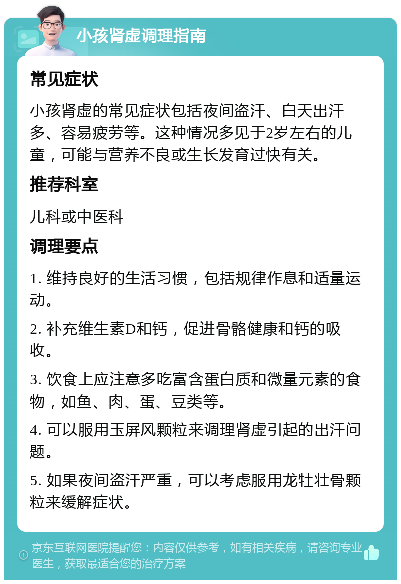 小孩肾虚调理指南 常见症状 小孩肾虚的常见症状包括夜间盗汗、白天出汗多、容易疲劳等。这种情况多见于2岁左右的儿童，可能与营养不良或生长发育过快有关。 推荐科室 儿科或中医科 调理要点 1. 维持良好的生活习惯，包括规律作息和适量运动。 2. 补充维生素D和钙，促进骨骼健康和钙的吸收。 3. 饮食上应注意多吃富含蛋白质和微量元素的食物，如鱼、肉、蛋、豆类等。 4. 可以服用玉屏风颗粒来调理肾虚引起的出汗问题。 5. 如果夜间盗汗严重，可以考虑服用龙牡壮骨颗粒来缓解症状。