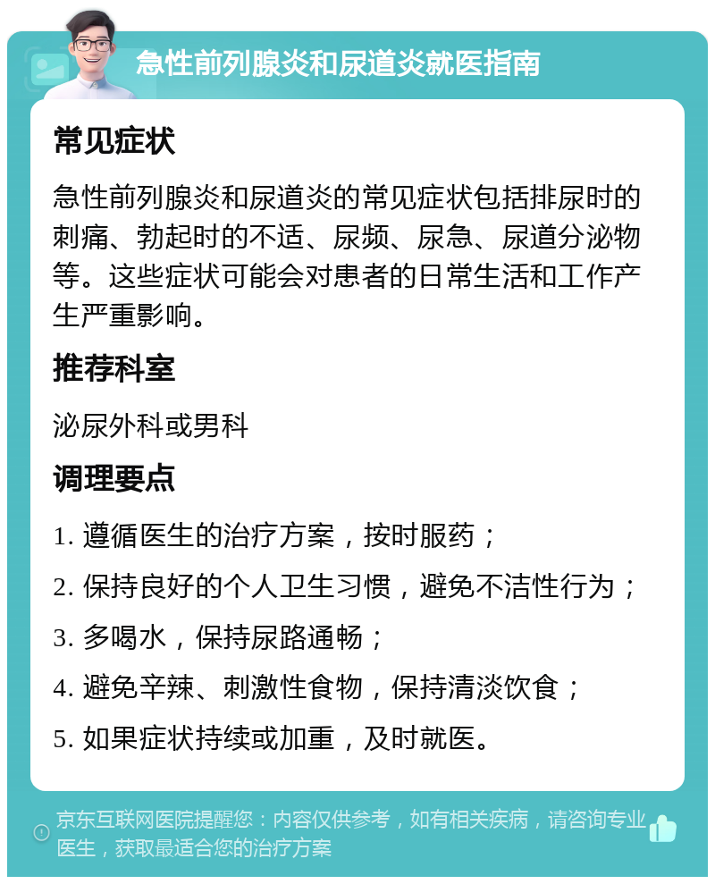 急性前列腺炎和尿道炎就医指南 常见症状 急性前列腺炎和尿道炎的常见症状包括排尿时的刺痛、勃起时的不适、尿频、尿急、尿道分泌物等。这些症状可能会对患者的日常生活和工作产生严重影响。 推荐科室 泌尿外科或男科 调理要点 1. 遵循医生的治疗方案，按时服药； 2. 保持良好的个人卫生习惯，避免不洁性行为； 3. 多喝水，保持尿路通畅； 4. 避免辛辣、刺激性食物，保持清淡饮食； 5. 如果症状持续或加重，及时就医。