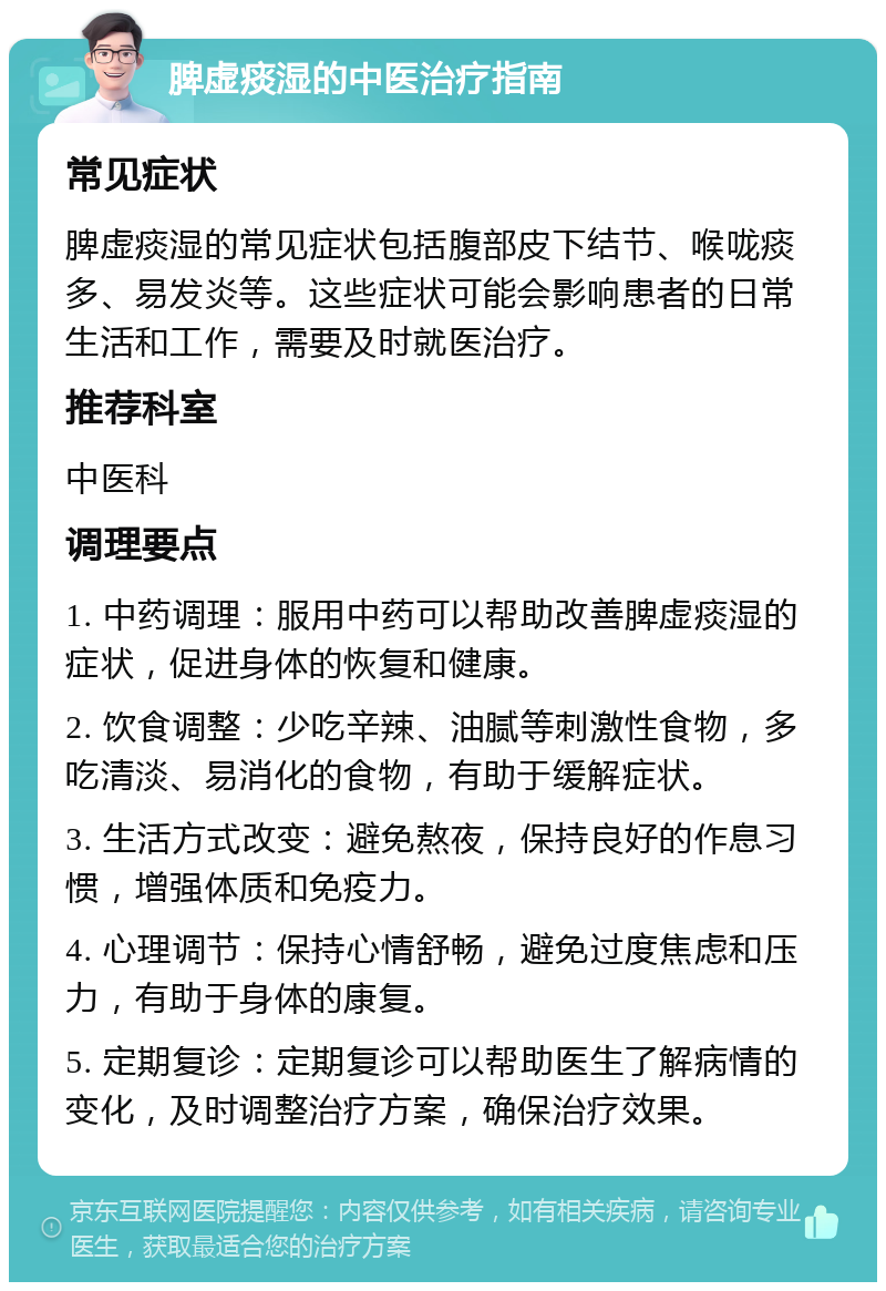 脾虚痰湿的中医治疗指南 常见症状 脾虚痰湿的常见症状包括腹部皮下结节、喉咙痰多、易发炎等。这些症状可能会影响患者的日常生活和工作，需要及时就医治疗。 推荐科室 中医科 调理要点 1. 中药调理：服用中药可以帮助改善脾虚痰湿的症状，促进身体的恢复和健康。 2. 饮食调整：少吃辛辣、油腻等刺激性食物，多吃清淡、易消化的食物，有助于缓解症状。 3. 生活方式改变：避免熬夜，保持良好的作息习惯，增强体质和免疫力。 4. 心理调节：保持心情舒畅，避免过度焦虑和压力，有助于身体的康复。 5. 定期复诊：定期复诊可以帮助医生了解病情的变化，及时调整治疗方案，确保治疗效果。