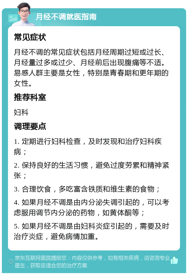 月经不调就医指南 常见症状 月经不调的常见症状包括月经周期过短或过长、月经量过多或过少、月经前后出现腹痛等不适。易感人群主要是女性，特别是青春期和更年期的女性。 推荐科室 妇科 调理要点 1. 定期进行妇科检查，及时发现和治疗妇科疾病； 2. 保持良好的生活习惯，避免过度劳累和精神紧张； 3. 合理饮食，多吃富含铁质和维生素的食物； 4. 如果月经不调是由内分泌失调引起的，可以考虑服用调节内分泌的药物，如黄体酮等； 5. 如果月经不调是由妇科炎症引起的，需要及时治疗炎症，避免病情加重。