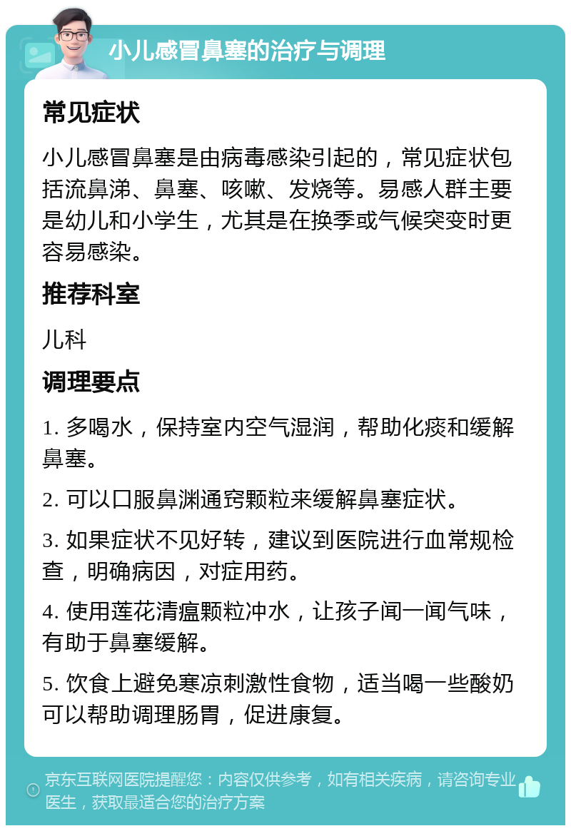 小儿感冒鼻塞的治疗与调理 常见症状 小儿感冒鼻塞是由病毒感染引起的，常见症状包括流鼻涕、鼻塞、咳嗽、发烧等。易感人群主要是幼儿和小学生，尤其是在换季或气候突变时更容易感染。 推荐科室 儿科 调理要点 1. 多喝水，保持室内空气湿润，帮助化痰和缓解鼻塞。 2. 可以口服鼻渊通窍颗粒来缓解鼻塞症状。 3. 如果症状不见好转，建议到医院进行血常规检查，明确病因，对症用药。 4. 使用莲花清瘟颗粒冲水，让孩子闻一闻气味，有助于鼻塞缓解。 5. 饮食上避免寒凉刺激性食物，适当喝一些酸奶可以帮助调理肠胃，促进康复。