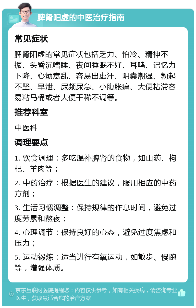 脾肾阳虚的中医治疗指南 常见症状 脾肾阳虚的常见症状包括乏力、怕冷、精神不振、头昏沉嗜睡、夜间睡眠不好、耳鸣、记忆力下降、心烦意乱、容易出虚汗、阴囊潮湿、勃起不坚、早泄、尿频尿急、小腹胀痛、大便粘滞容易粘马桶或者大便干稀不调等。 推荐科室 中医科 调理要点 1. 饮食调理：多吃温补脾肾的食物，如山药、枸杞、羊肉等； 2. 中药治疗：根据医生的建议，服用相应的中药方剂； 3. 生活习惯调整：保持规律的作息时间，避免过度劳累和熬夜； 4. 心理调节：保持良好的心态，避免过度焦虑和压力； 5. 运动锻炼：适当进行有氧运动，如散步、慢跑等，增强体质。