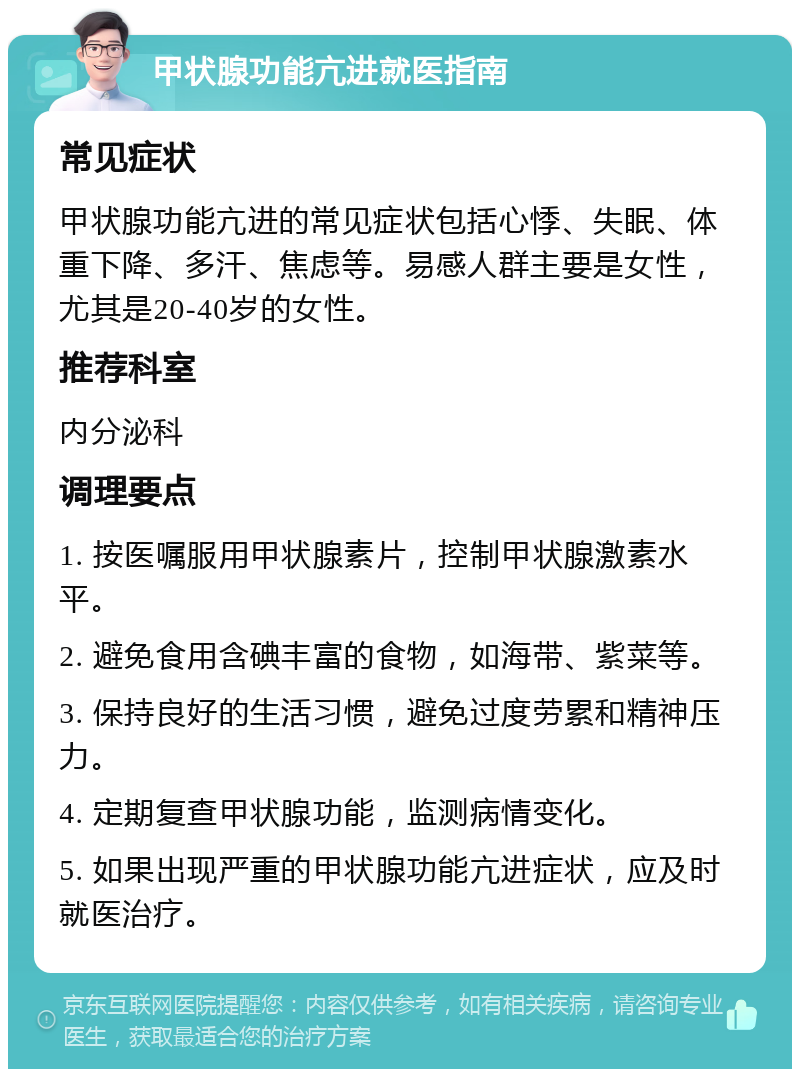 甲状腺功能亢进就医指南 常见症状 甲状腺功能亢进的常见症状包括心悸、失眠、体重下降、多汗、焦虑等。易感人群主要是女性，尤其是20-40岁的女性。 推荐科室 内分泌科 调理要点 1. 按医嘱服用甲状腺素片，控制甲状腺激素水平。 2. 避免食用含碘丰富的食物，如海带、紫菜等。 3. 保持良好的生活习惯，避免过度劳累和精神压力。 4. 定期复查甲状腺功能，监测病情变化。 5. 如果出现严重的甲状腺功能亢进症状，应及时就医治疗。