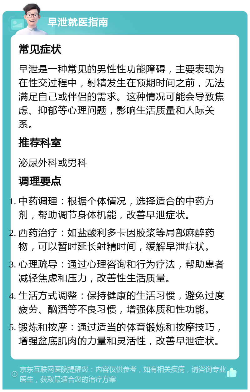 早泄就医指南 常见症状 早泄是一种常见的男性性功能障碍，主要表现为在性交过程中，射精发生在预期时间之前，无法满足自己或伴侣的需求。这种情况可能会导致焦虑、抑郁等心理问题，影响生活质量和人际关系。 推荐科室 泌尿外科或男科 调理要点 中药调理：根据个体情况，选择适合的中药方剂，帮助调节身体机能，改善早泄症状。 西药治疗：如盐酸利多卡因胶浆等局部麻醉药物，可以暂时延长射精时间，缓解早泄症状。 心理疏导：通过心理咨询和行为疗法，帮助患者减轻焦虑和压力，改善性生活质量。 生活方式调整：保持健康的生活习惯，避免过度疲劳、酗酒等不良习惯，增强体质和性功能。 锻炼和按摩：通过适当的体育锻炼和按摩技巧，增强盆底肌肉的力量和灵活性，改善早泄症状。