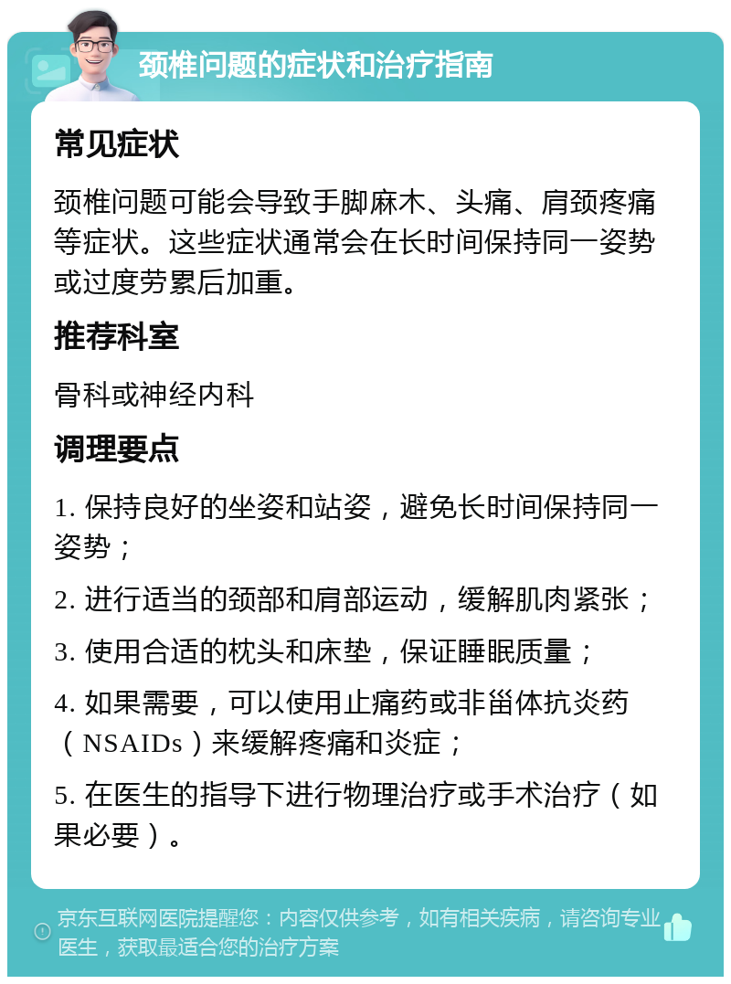 颈椎问题的症状和治疗指南 常见症状 颈椎问题可能会导致手脚麻木、头痛、肩颈疼痛等症状。这些症状通常会在长时间保持同一姿势或过度劳累后加重。 推荐科室 骨科或神经内科 调理要点 1. 保持良好的坐姿和站姿，避免长时间保持同一姿势； 2. 进行适当的颈部和肩部运动，缓解肌肉紧张； 3. 使用合适的枕头和床垫，保证睡眠质量； 4. 如果需要，可以使用止痛药或非甾体抗炎药（NSAIDs）来缓解疼痛和炎症； 5. 在医生的指导下进行物理治疗或手术治疗（如果必要）。