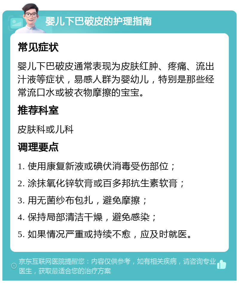 婴儿下巴破皮的护理指南 常见症状 婴儿下巴破皮通常表现为皮肤红肿、疼痛、流出汁液等症状，易感人群为婴幼儿，特别是那些经常流口水或被衣物摩擦的宝宝。 推荐科室 皮肤科或儿科 调理要点 1. 使用康复新液或碘伏消毒受伤部位； 2. 涂抹氧化锌软膏或百多邦抗生素软膏； 3. 用无菌纱布包扎，避免摩擦； 4. 保持局部清洁干燥，避免感染； 5. 如果情况严重或持续不愈，应及时就医。