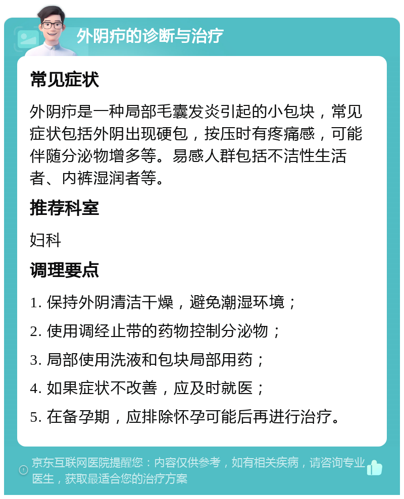 外阴疖的诊断与治疗 常见症状 外阴疖是一种局部毛囊发炎引起的小包块，常见症状包括外阴出现硬包，按压时有疼痛感，可能伴随分泌物增多等。易感人群包括不洁性生活者、内裤湿润者等。 推荐科室 妇科 调理要点 1. 保持外阴清洁干燥，避免潮湿环境； 2. 使用调经止带的药物控制分泌物； 3. 局部使用洗液和包块局部用药； 4. 如果症状不改善，应及时就医； 5. 在备孕期，应排除怀孕可能后再进行治疗。