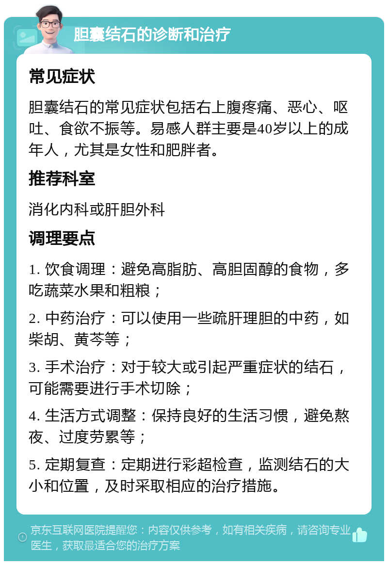 胆囊结石的诊断和治疗 常见症状 胆囊结石的常见症状包括右上腹疼痛、恶心、呕吐、食欲不振等。易感人群主要是40岁以上的成年人，尤其是女性和肥胖者。 推荐科室 消化内科或肝胆外科 调理要点 1. 饮食调理：避免高脂肪、高胆固醇的食物，多吃蔬菜水果和粗粮； 2. 中药治疗：可以使用一些疏肝理胆的中药，如柴胡、黄芩等； 3. 手术治疗：对于较大或引起严重症状的结石，可能需要进行手术切除； 4. 生活方式调整：保持良好的生活习惯，避免熬夜、过度劳累等； 5. 定期复查：定期进行彩超检查，监测结石的大小和位置，及时采取相应的治疗措施。