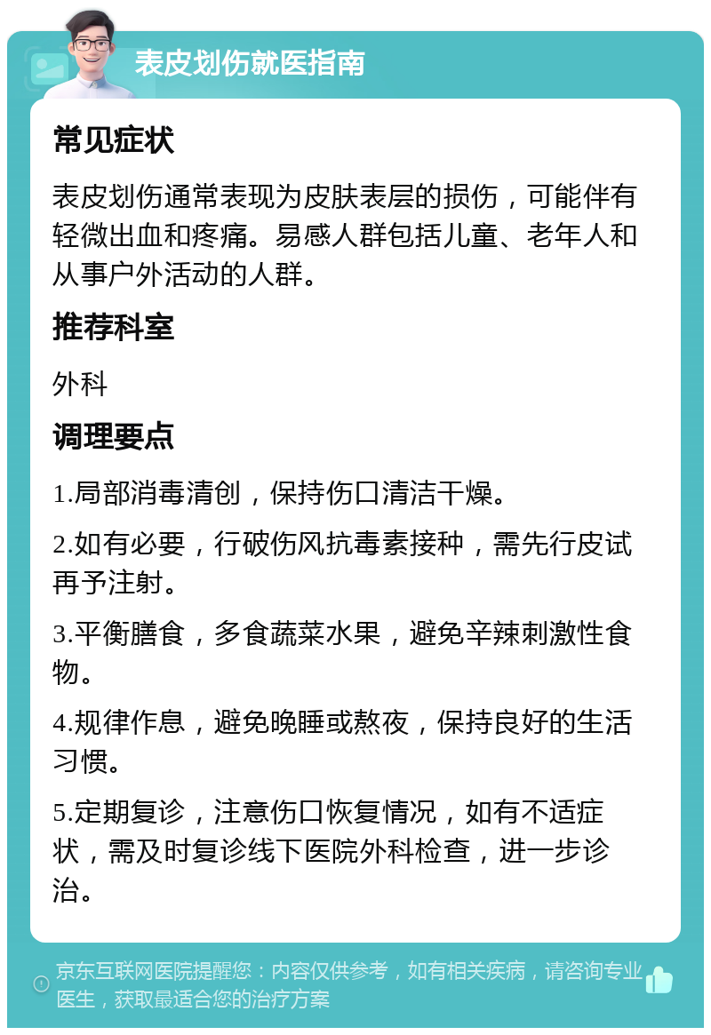 表皮划伤就医指南 常见症状 表皮划伤通常表现为皮肤表层的损伤，可能伴有轻微出血和疼痛。易感人群包括儿童、老年人和从事户外活动的人群。 推荐科室 外科 调理要点 1.局部消毒清创，保持伤口清洁干燥。 2.如有必要，行破伤风抗毒素接种，需先行皮试再予注射。 3.平衡膳食，多食蔬菜水果，避免辛辣刺激性食物。 4.规律作息，避免晚睡或熬夜，保持良好的生活习惯。 5.定期复诊，注意伤口恢复情况，如有不适症状，需及时复诊线下医院外科检查，进一步诊治。