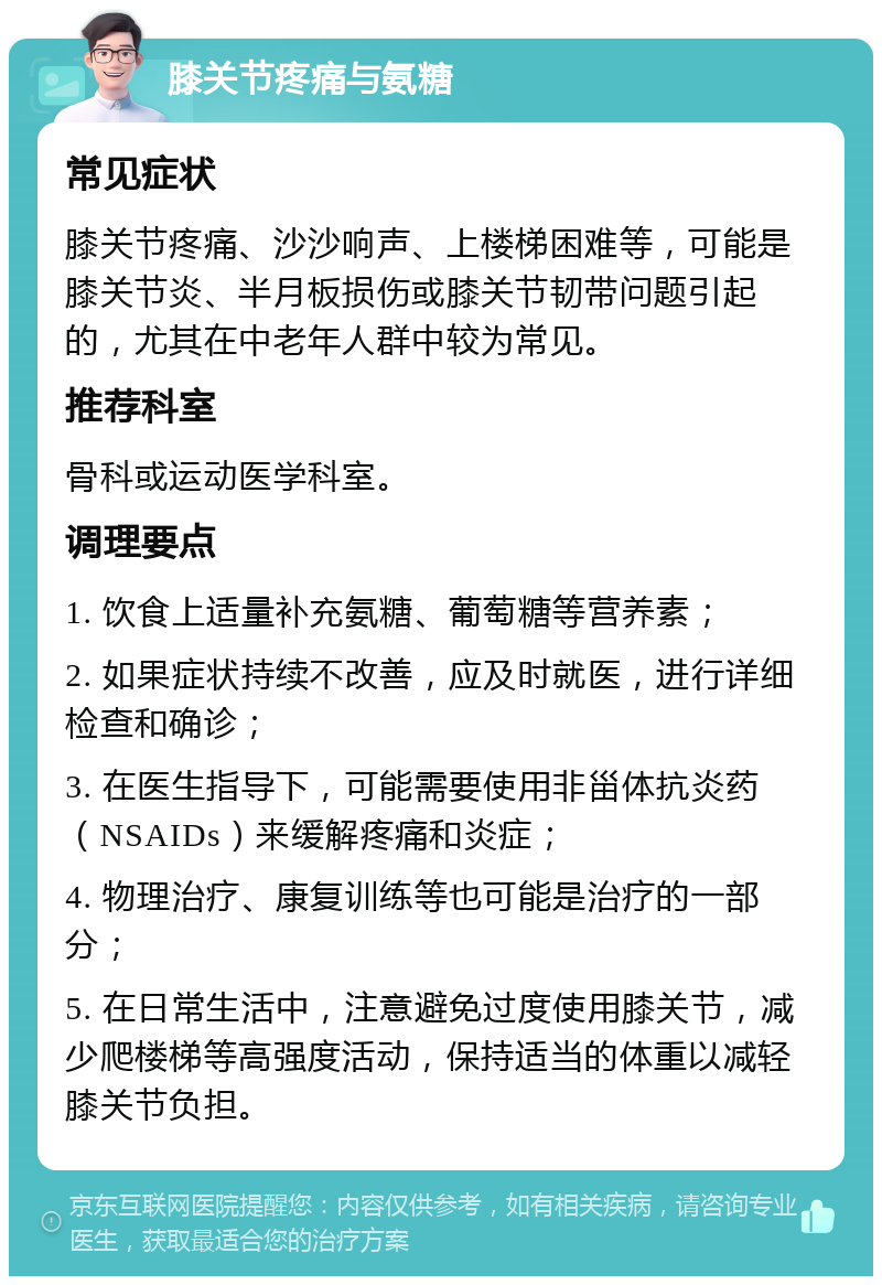 膝关节疼痛与氨糖 常见症状 膝关节疼痛、沙沙响声、上楼梯困难等，可能是膝关节炎、半月板损伤或膝关节韧带问题引起的，尤其在中老年人群中较为常见。 推荐科室 骨科或运动医学科室。 调理要点 1. 饮食上适量补充氨糖、葡萄糖等营养素； 2. 如果症状持续不改善，应及时就医，进行详细检查和确诊； 3. 在医生指导下，可能需要使用非甾体抗炎药（NSAIDs）来缓解疼痛和炎症； 4. 物理治疗、康复训练等也可能是治疗的一部分； 5. 在日常生活中，注意避免过度使用膝关节，减少爬楼梯等高强度活动，保持适当的体重以减轻膝关节负担。