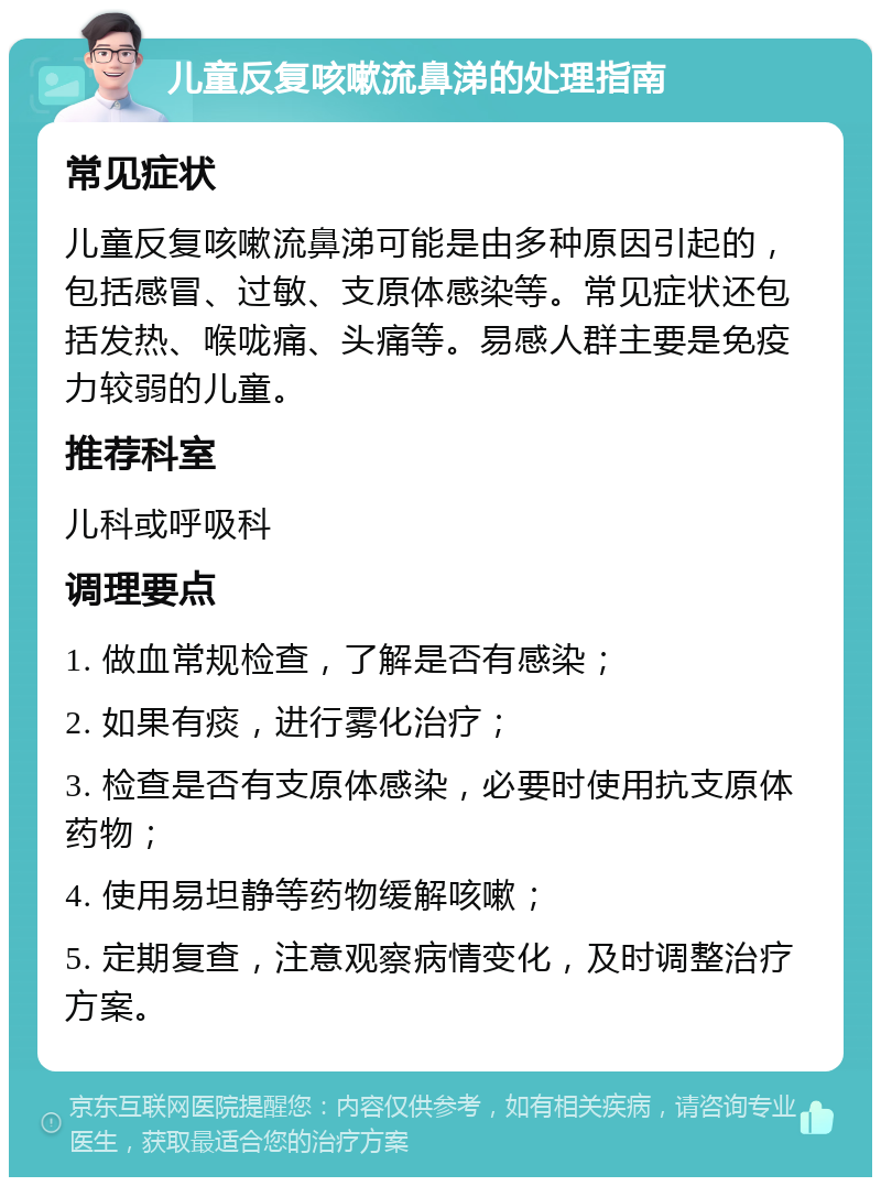 儿童反复咳嗽流鼻涕的处理指南 常见症状 儿童反复咳嗽流鼻涕可能是由多种原因引起的，包括感冒、过敏、支原体感染等。常见症状还包括发热、喉咙痛、头痛等。易感人群主要是免疫力较弱的儿童。 推荐科室 儿科或呼吸科 调理要点 1. 做血常规检查，了解是否有感染； 2. 如果有痰，进行雾化治疗； 3. 检查是否有支原体感染，必要时使用抗支原体药物； 4. 使用易坦静等药物缓解咳嗽； 5. 定期复查，注意观察病情变化，及时调整治疗方案。