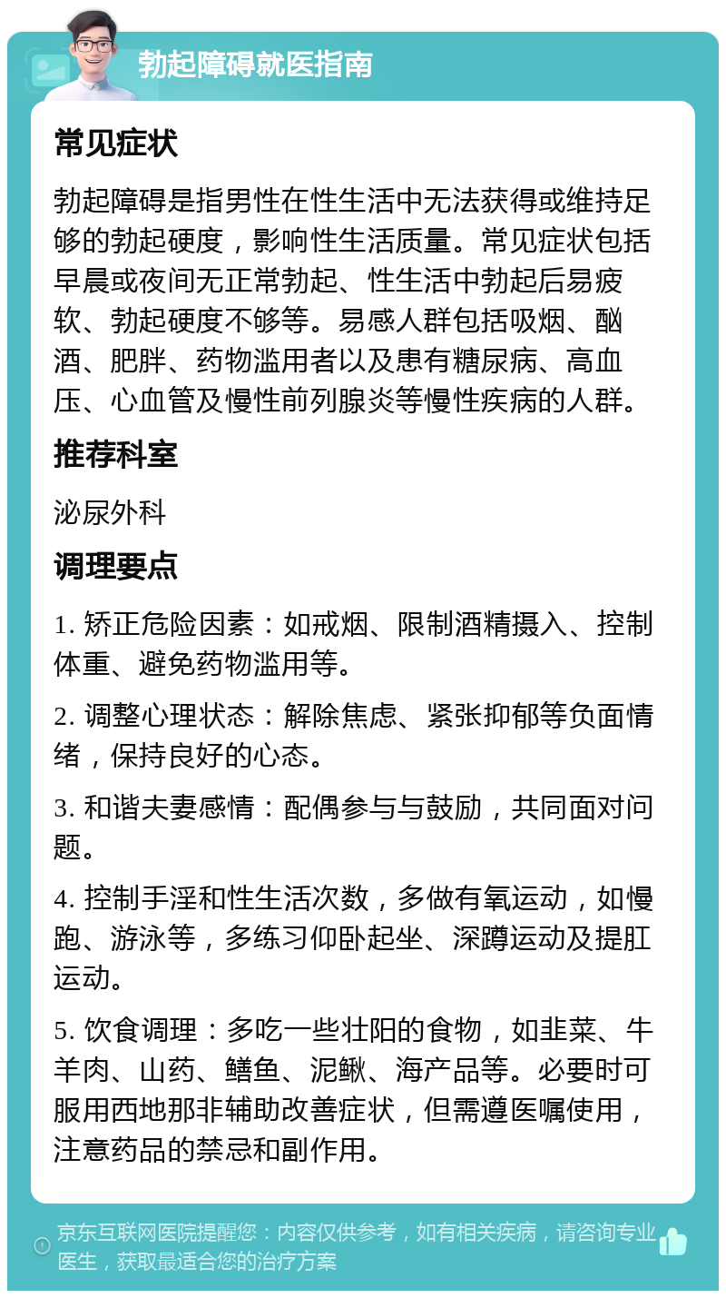 勃起障碍就医指南 常见症状 勃起障碍是指男性在性生活中无法获得或维持足够的勃起硬度，影响性生活质量。常见症状包括早晨或夜间无正常勃起、性生活中勃起后易疲软、勃起硬度不够等。易感人群包括吸烟、酗酒、肥胖、药物滥用者以及患有糖尿病、高血压、心血管及慢性前列腺炎等慢性疾病的人群。 推荐科室 泌尿外科 调理要点 1. 矫正危险因素：如戒烟、限制酒精摄入、控制体重、避免药物滥用等。 2. 调整心理状态：解除焦虑、紧张抑郁等负面情绪，保持良好的心态。 3. 和谐夫妻感情：配偶参与与鼓励，共同面对问题。 4. 控制手淫和性生活次数，多做有氧运动，如慢跑、游泳等，多练习仰卧起坐、深蹲运动及提肛运动。 5. 饮食调理：多吃一些壮阳的食物，如韭菜、牛羊肉、山药、鳝鱼、泥鳅、海产品等。必要时可服用西地那非辅助改善症状，但需遵医嘱使用，注意药品的禁忌和副作用。