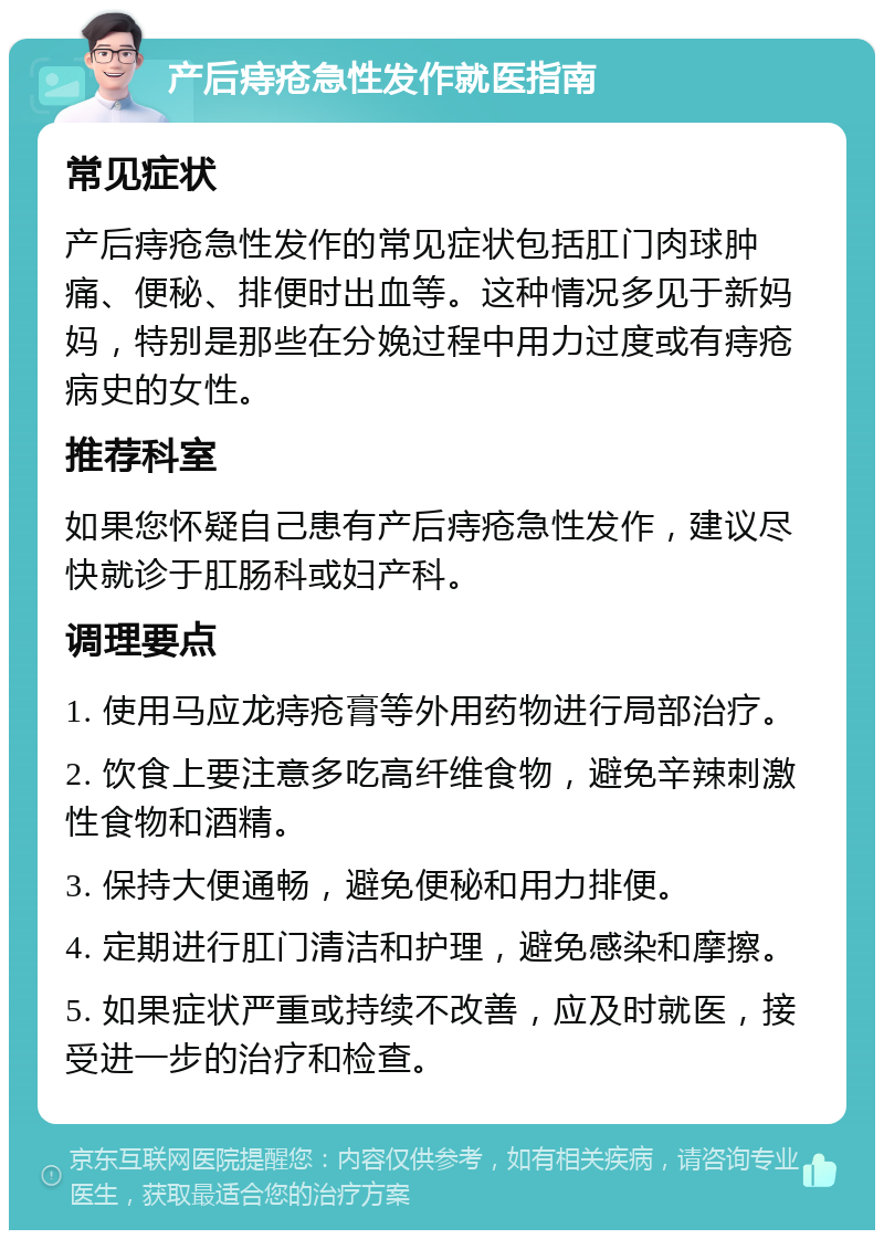 产后痔疮急性发作就医指南 常见症状 产后痔疮急性发作的常见症状包括肛门肉球肿痛、便秘、排便时出血等。这种情况多见于新妈妈，特别是那些在分娩过程中用力过度或有痔疮病史的女性。 推荐科室 如果您怀疑自己患有产后痔疮急性发作，建议尽快就诊于肛肠科或妇产科。 调理要点 1. 使用马应龙痔疮膏等外用药物进行局部治疗。 2. 饮食上要注意多吃高纤维食物，避免辛辣刺激性食物和酒精。 3. 保持大便通畅，避免便秘和用力排便。 4. 定期进行肛门清洁和护理，避免感染和摩擦。 5. 如果症状严重或持续不改善，应及时就医，接受进一步的治疗和检查。