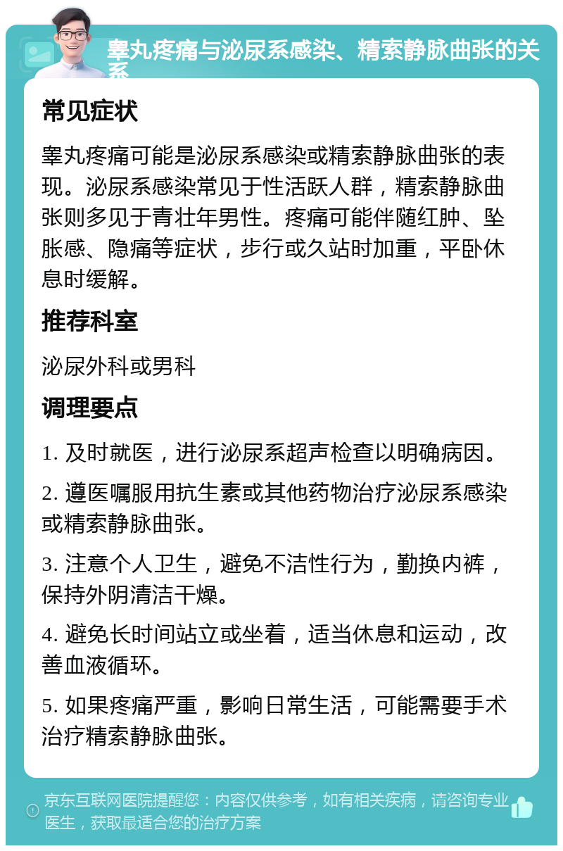 睾丸疼痛与泌尿系感染、精索静脉曲张的关系 常见症状 睾丸疼痛可能是泌尿系感染或精索静脉曲张的表现。泌尿系感染常见于性活跃人群，精索静脉曲张则多见于青壮年男性。疼痛可能伴随红肿、坠胀感、隐痛等症状，步行或久站时加重，平卧休息时缓解。 推荐科室 泌尿外科或男科 调理要点 1. 及时就医，进行泌尿系超声检查以明确病因。 2. 遵医嘱服用抗生素或其他药物治疗泌尿系感染或精索静脉曲张。 3. 注意个人卫生，避免不洁性行为，勤换内裤，保持外阴清洁干燥。 4. 避免长时间站立或坐着，适当休息和运动，改善血液循环。 5. 如果疼痛严重，影响日常生活，可能需要手术治疗精索静脉曲张。