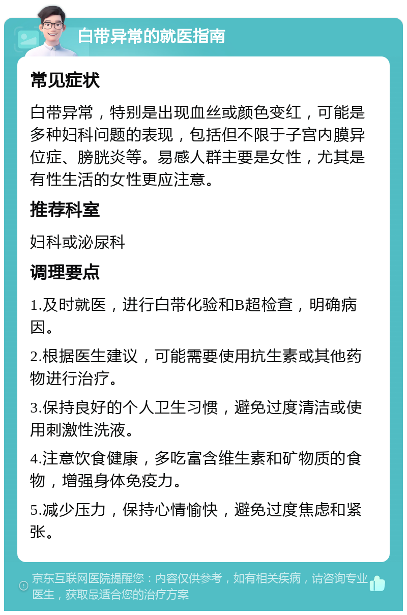 白带异常的就医指南 常见症状 白带异常，特别是出现血丝或颜色变红，可能是多种妇科问题的表现，包括但不限于子宫内膜异位症、膀胱炎等。易感人群主要是女性，尤其是有性生活的女性更应注意。 推荐科室 妇科或泌尿科 调理要点 1.及时就医，进行白带化验和B超检查，明确病因。 2.根据医生建议，可能需要使用抗生素或其他药物进行治疗。 3.保持良好的个人卫生习惯，避免过度清洁或使用刺激性洗液。 4.注意饮食健康，多吃富含维生素和矿物质的食物，增强身体免疫力。 5.减少压力，保持心情愉快，避免过度焦虑和紧张。