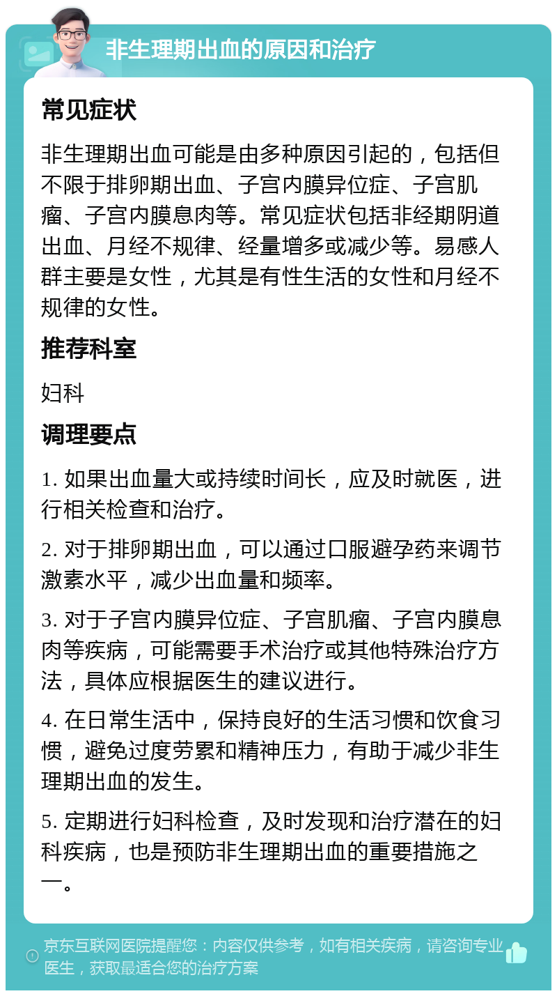 非生理期出血的原因和治疗 常见症状 非生理期出血可能是由多种原因引起的，包括但不限于排卵期出血、子宫内膜异位症、子宫肌瘤、子宫内膜息肉等。常见症状包括非经期阴道出血、月经不规律、经量增多或减少等。易感人群主要是女性，尤其是有性生活的女性和月经不规律的女性。 推荐科室 妇科 调理要点 1. 如果出血量大或持续时间长，应及时就医，进行相关检查和治疗。 2. 对于排卵期出血，可以通过口服避孕药来调节激素水平，减少出血量和频率。 3. 对于子宫内膜异位症、子宫肌瘤、子宫内膜息肉等疾病，可能需要手术治疗或其他特殊治疗方法，具体应根据医生的建议进行。 4. 在日常生活中，保持良好的生活习惯和饮食习惯，避免过度劳累和精神压力，有助于减少非生理期出血的发生。 5. 定期进行妇科检查，及时发现和治疗潜在的妇科疾病，也是预防非生理期出血的重要措施之一。