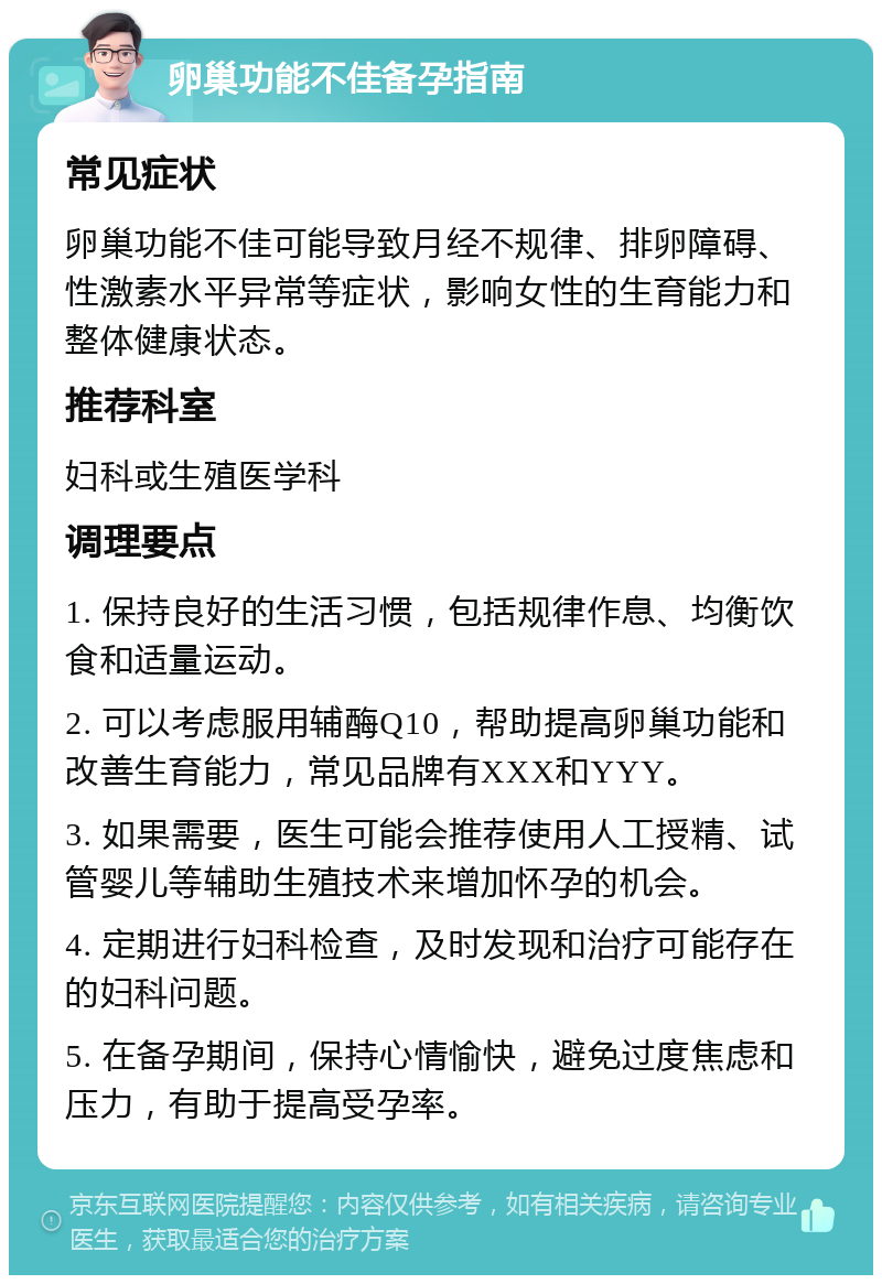 卵巢功能不佳备孕指南 常见症状 卵巢功能不佳可能导致月经不规律、排卵障碍、性激素水平异常等症状，影响女性的生育能力和整体健康状态。 推荐科室 妇科或生殖医学科 调理要点 1. 保持良好的生活习惯，包括规律作息、均衡饮食和适量运动。 2. 可以考虑服用辅酶Q10，帮助提高卵巢功能和改善生育能力，常见品牌有XXX和YYY。 3. 如果需要，医生可能会推荐使用人工授精、试管婴儿等辅助生殖技术来增加怀孕的机会。 4. 定期进行妇科检查，及时发现和治疗可能存在的妇科问题。 5. 在备孕期间，保持心情愉快，避免过度焦虑和压力，有助于提高受孕率。