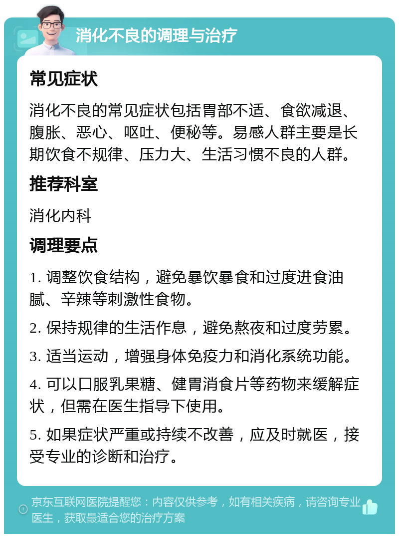 消化不良的调理与治疗 常见症状 消化不良的常见症状包括胃部不适、食欲减退、腹胀、恶心、呕吐、便秘等。易感人群主要是长期饮食不规律、压力大、生活习惯不良的人群。 推荐科室 消化内科 调理要点 1. 调整饮食结构，避免暴饮暴食和过度进食油腻、辛辣等刺激性食物。 2. 保持规律的生活作息，避免熬夜和过度劳累。 3. 适当运动，增强身体免疫力和消化系统功能。 4. 可以口服乳果糖、健胃消食片等药物来缓解症状，但需在医生指导下使用。 5. 如果症状严重或持续不改善，应及时就医，接受专业的诊断和治疗。