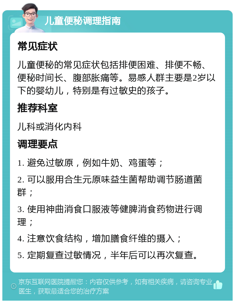 儿童便秘调理指南 常见症状 儿童便秘的常见症状包括排便困难、排便不畅、便秘时间长、腹部胀痛等。易感人群主要是2岁以下的婴幼儿，特别是有过敏史的孩子。 推荐科室 儿科或消化内科 调理要点 1. 避免过敏原，例如牛奶、鸡蛋等； 2. 可以服用合生元原味益生菌帮助调节肠道菌群； 3. 使用神曲消食口服液等健脾消食药物进行调理； 4. 注意饮食结构，增加膳食纤维的摄入； 5. 定期复查过敏情况，半年后可以再次复查。