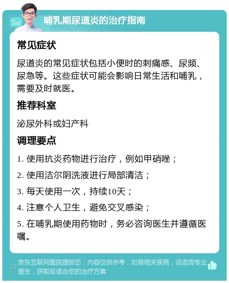 哺乳期尿道炎的治疗指南 常见症状 尿道炎的常见症状包括小便时的刺痛感、尿频、尿急等。这些症状可能会影响日常生活和哺乳，需要及时就医。 推荐科室 泌尿外科或妇产科 调理要点 1. 使用抗炎药物进行治疗，例如甲硝唑； 2. 使用洁尔阴洗液进行局部清洁； 3. 每天使用一次，持续10天； 4. 注意个人卫生，避免交叉感染； 5. 在哺乳期使用药物时，务必咨询医生并遵循医嘱。