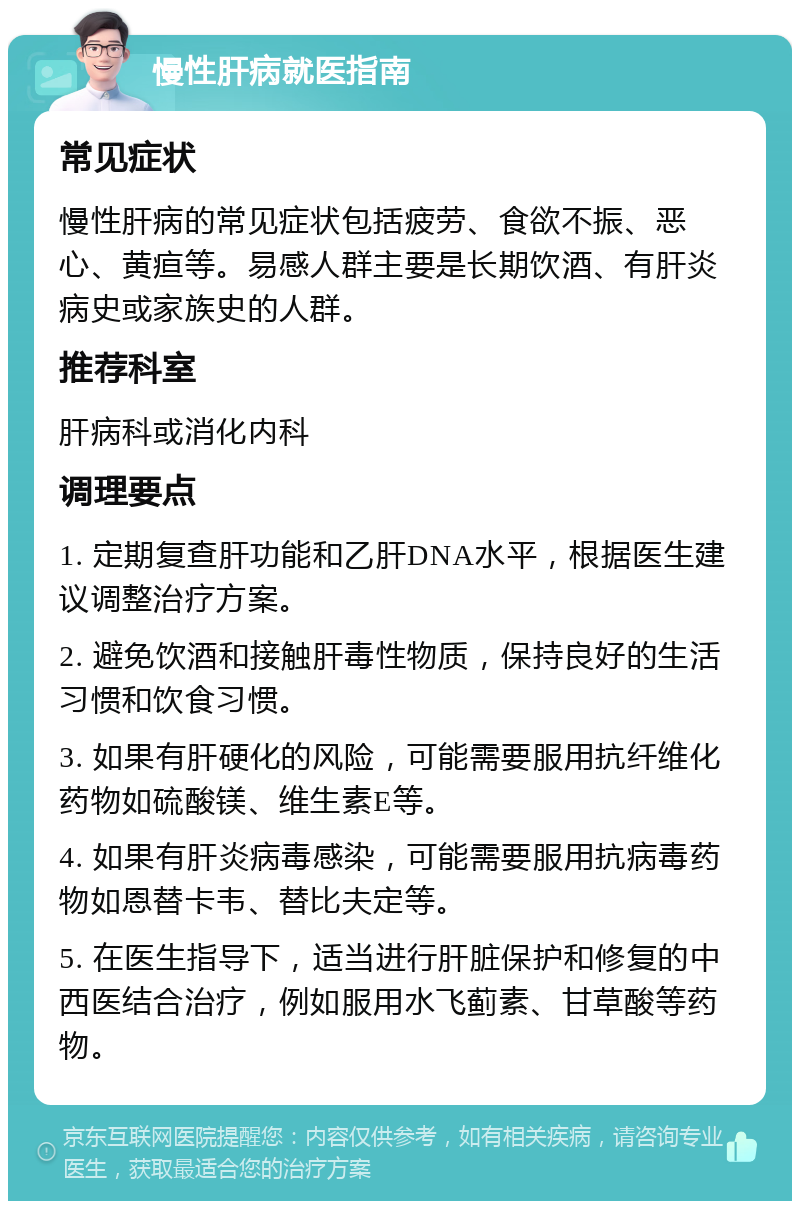 慢性肝病就医指南 常见症状 慢性肝病的常见症状包括疲劳、食欲不振、恶心、黄疸等。易感人群主要是长期饮酒、有肝炎病史或家族史的人群。 推荐科室 肝病科或消化内科 调理要点 1. 定期复查肝功能和乙肝DNA水平，根据医生建议调整治疗方案。 2. 避免饮酒和接触肝毒性物质，保持良好的生活习惯和饮食习惯。 3. 如果有肝硬化的风险，可能需要服用抗纤维化药物如硫酸镁、维生素E等。 4. 如果有肝炎病毒感染，可能需要服用抗病毒药物如恩替卡韦、替比夫定等。 5. 在医生指导下，适当进行肝脏保护和修复的中西医结合治疗，例如服用水飞蓟素、甘草酸等药物。